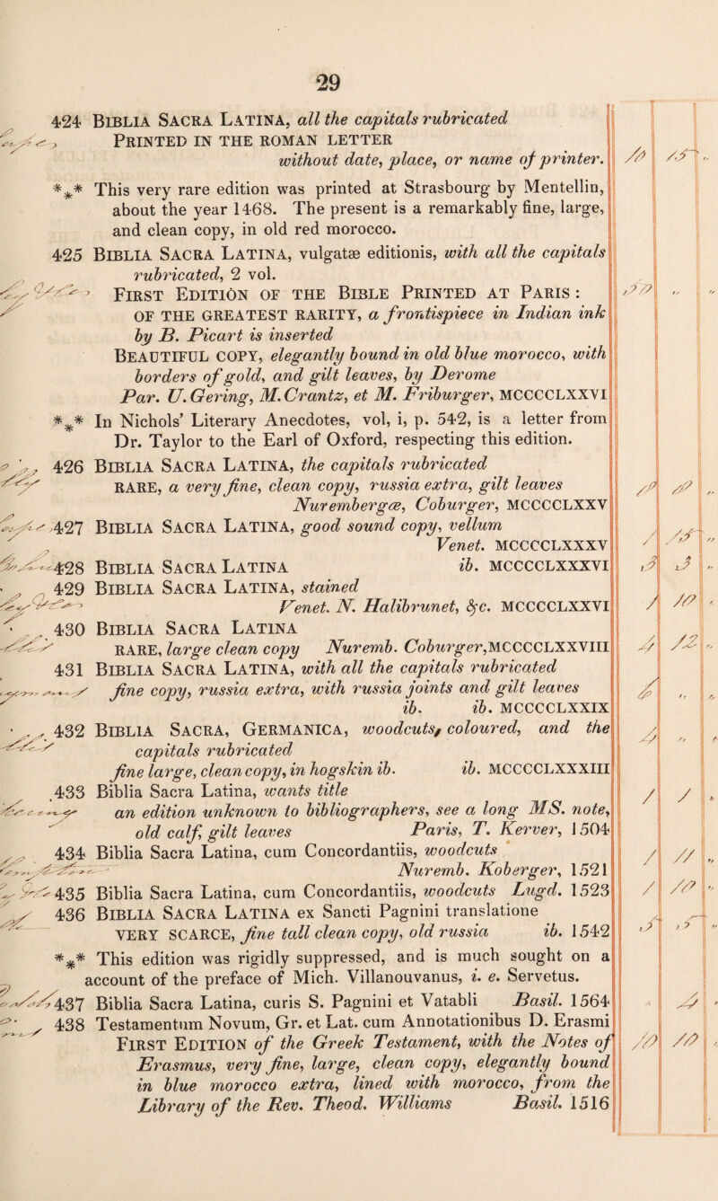 424 BlBLlA SACRA Latina, all the capitals rubricated j Printed in the roman letter without date, place, or name of printer. *** This very rare edition was printed at Strasbourg by Mentellin, about the year 1468. The present is a remarkably fine, large, and clean copy, in old red morocco. 425 BlBLlA SACRA Latina, vulgatse editionis, with all the capitals rubricated, 2 vol. First Edition of the Bible Printed at Paris : OF THE GREATEST RARITY, a frontispiece in Indian ink by B. Bicart is inserted BEAUTIFUL COPY, elegantly bound in old blue morocco, with borders of gold, and gilt leaves, by Derome Par. U.Gering, M.Crantz, et M. Friburger, MCCCCLXXVI *** In Nichols’ Literary Anecdotes, vol, i, p. 542, is a letter from Dr. Taylor to the Earl of Oxford, respecting this edition. ^ . 426 BlBLlA SACRA Latina, the capitals rubricated RARE, a very fine, clean copy, russia extra, gilt leaves Nurembergve, Coburger, MCCCCLXXY 427 Biblia Sacra Latina, good sound copy, vellum Venet. MCCCCLXXXV & <•' -428 Biblia Sacra Latina ib. mcccclxxxvi , 429 Biblia Sacra Latina, stained ^ ' > Venet. N. Halibrunet, fyc. MCCCCLXXVI 430 Biblia Sacra Latina RARE, large clean copy Nurernb. Co5m’g,<?r,MCCCCLXXVIII 431 Biblia Sacra Latina, with all the capitals rubricated fine copy, russia extra, with russia joints and gilt leaves ib. ib. MCCCCLXXIX • , ^ 432 Biblia Sacra, Germanica, woodcuts, coloured, and the FV > capitals rubricated fine large, clean copy, in hogskin ib. ib. MCCCCLXXXIII ,433 Biblia Sacra Latina, wants title ■fCss dn edition unknown to bibliographers, see a long MS. note old calf, gilt leaves Paris, T. Kerver, 1504; 434 Biblia Sacra Latina, cum Concordantiis, woodcuts C■ Nurernb. Koberger, 1521 1^5^ 435 Biblia Sacra Latina, cum Concordantiis, woodcuts Lugd. 1523 ^ 436 Biblia Sacra Latina ex Sancti Pagnini translatione VERY SCARCE, fine tall clean copy, old russia ib. 1542 This edition was rigidly suppressed, and is much sought on a account of the preface of Mich. Villanouvanus, i. e. Servetus. y yf y ^ w^<437 Biblia Sacra Latina, curis S. Pagnini et Vatabli Basil. 1564 ^ 438 Testamentum Novum, Gr. et Lat. cum Annotationibus D. Erasmi FIRST Edition of the Greek Testament, with the Notes of Erasmus, very fine, large, clean copy, elegantly bound in blue morocco extra, lined with morocco, from the Library of the Rev. Theod. Williams Basil. 1516