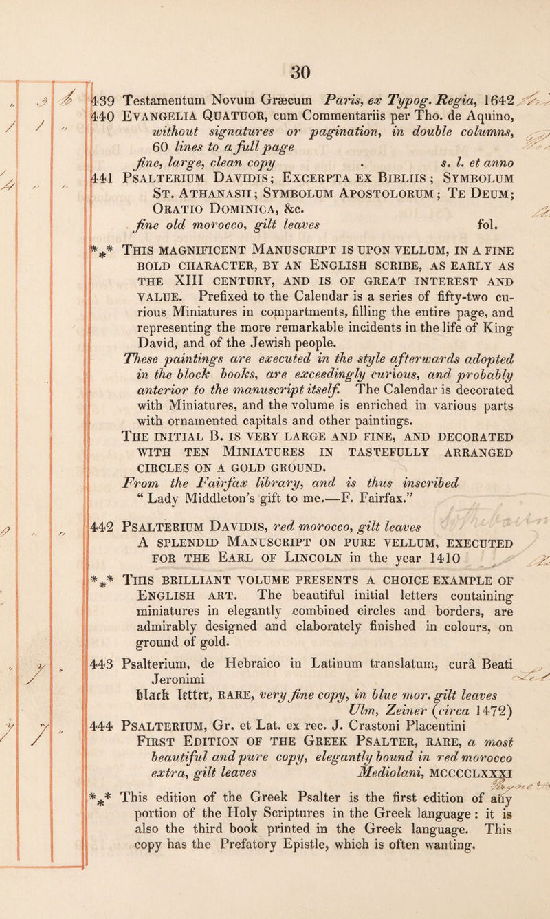 439 Testamentum Novum Grsecum Paris, ex Typog. Regia, 1642 440 EVANGELIA QUATUOR, cum Commentariis per Tho. de Aquino, without signatures or pagination, in double columns, 60 lines to a full page fine, large, clean copy . s. 1. et anno 441 PSALTERIUM DaYIDIS ; EXCERPTA EX BlBLIIS ; SYMBOLUM St. Athanasii; Symbolum Apostolorum; Te Dedm ; Oratio Dominica, he. fine old morocco, gilt leaves fol. f*** This magnificent Manuscript is upon vellum, in a fine BOLD CHARACTER, BY AN ENGLISH SCRIBE, AS EARLY AS THE XIII CENTURY, AND IS OF GREAT INTEREST AND VALUE. Prefixed to the Calendar is a series of fifty-two cu¬ rious Miniatures in compartments, filling the entire page, and representing the more remarkable incidents in the life of King David, and of the Jewish people. These paintings are executed in the style afterwards adopted in the block books, are exceedingly curious, and probably anterior to the manuscript itself The Calendar is decorated with Miniatures, and the volume is enriched in various parts with ornamented capitals and other paintings. The INITIAL B. IS VERY large and fine, and decorated with ten Miniatures in tastefully arranged CIRCLES ON A GOLD GROUND. From the Fairfax library, and is thus inscribed “ Lady Middleton’s gift to me.—F. Fairfax.” 442 PSALTERIUM DAVIDIS, red morocco, gilt leaves A splendid Manuscript on pure vellum, executed for the Earl of Lincoln in the year 1410 *** This brilliant volume presents a choice example of ENGLISH ART. The beautiful initial letters containing miniatures in elegantly combined circles and borders, are admirably designed and elaborately finished in colours, on ground of gold. 443 Psalterium, de Hebraico in Latinum translatum, cura Beati Jeronimi blacfe letter, RARE, very fine copy, in blue mor. gilt leaves Ulm, Zeiner (circa 1472) 444 PSALTERIUM, Gr. et Lat. ex rec. J. Crastoni Placentini First Edition of the Greek Psalter, rare, a most beautiful and pure copy, elegantly bound in red morocco extra, gilt leaves Mediolani, MCCCCLXXXI *** This edition of the Greek Psalter is the first edition of any portion of the Holy Scriptures in the Greek language : it is also the third book printed in the Greek language. This copy has the Prefatory Epistle, which is often wanting.