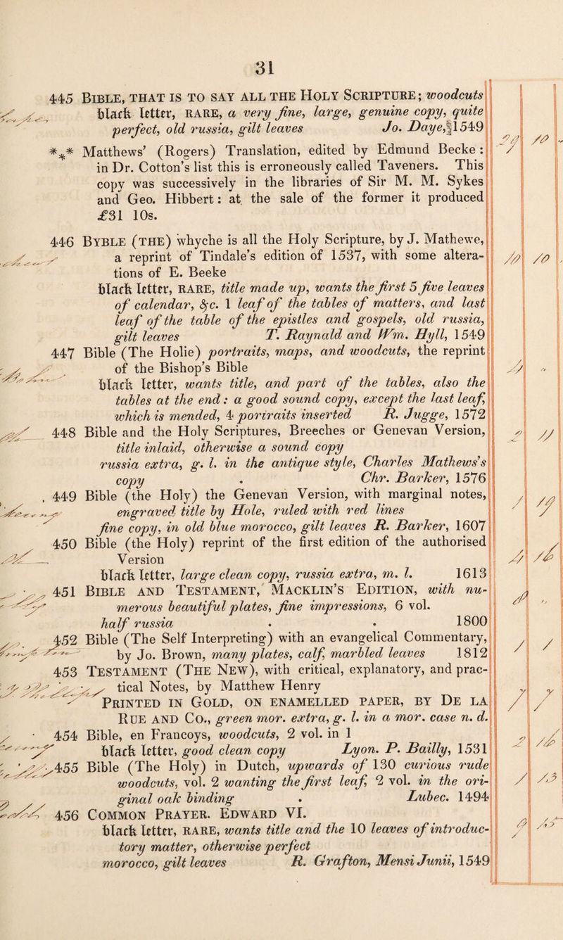 448 , 449 445 Bible, that is to say all the Holy Scripture ; woodcuts black utter, RARE, a very fine, large, genuine copy, quite perfect, old russia, gilt leaves Jo. BayefXSVd *** Matthews’ (Rogers) Translation, edited by Edmund Becke : in Dr. Cotton’s list this is erroneously called Taveners. This copy was successively in the libraries of Sir M. M. Sykes and Geo. Hibbert: at the sale of the former it produced £31 10s. 446 BYBLE (the) whyche is all the Holy Scripture, by J. Mathewe, a reprint of Tindale’s edition of 1537, with some altera¬ tions of E. Beeke black letter, RARE, title made up, wants the first 5 five leaves of calendar, <Src. 1 leaf of the tables of matters, and last leaf of the table of the epistles and gospels, old russia, gilt leaves T. Raynald and IVm. Hyll, 1549 447 Bible (The Holie) portraits, maps, and woodcuts, the reprint of the Bishop’s Bible black letter, wants title, and part of the tables, also the tables at the end: a good sound copy, except the last leaf, which is mended, 4 portraits inserted R. Jugge, 1572 Bible and the Holy Scriptures, Breeches or Genevan Version, title inlaid, otherwise a sound copy russia extra, g. L in the antique style, Charles Mathews’s copy . Chr. Barker, 1576 Bible (the Holy) the Genevan Version, with marginal notes, engraved, title by Hole, ruled with red lines fine copy, in old blue morocco, gilt leaves R. Barker, 1607 Bible (the Holy) reprint of the first edition of the authorised Version black letter, large clean copy, russia extra, m. 1. 1613 Bible and Testament, Macklin’s Edition, with nu¬ merous beautiful plates, fine impressions, 6 vol. half russia . • 1800 Bible (The Self Interpreting) with an evangelical Commentary, by Jo. Brown, many plates, calf, marbled leaves 1812 453 TESTAMENT (The New), with critical, explanatory, and prac¬ tical Notes, by Matthew Henry Printed in Gold, on enamelled paper, by De la Rue AND Co., green mor. extra, g. 1. in a, mor. case n. d. Bible, en Francoys, woodcuts, 2 vol. in 1 black letter, good clean copy Lyon. P. Bailly, 1531 Bible (The Holy) in Dutch, upwards of 130 curious rude woodcuts, vol. 2 wanting the first leaf, 2 vol. in the ori¬ ginal oak binding . Lubec. 1494 456 Common Prayer. Edward VI. black letter, RARE, wants title and the 10 leaves of introduc¬ tory matter, otherwise perfect morocco, gilt leaves R. Grafton, MensiJunii, 1549 450 451