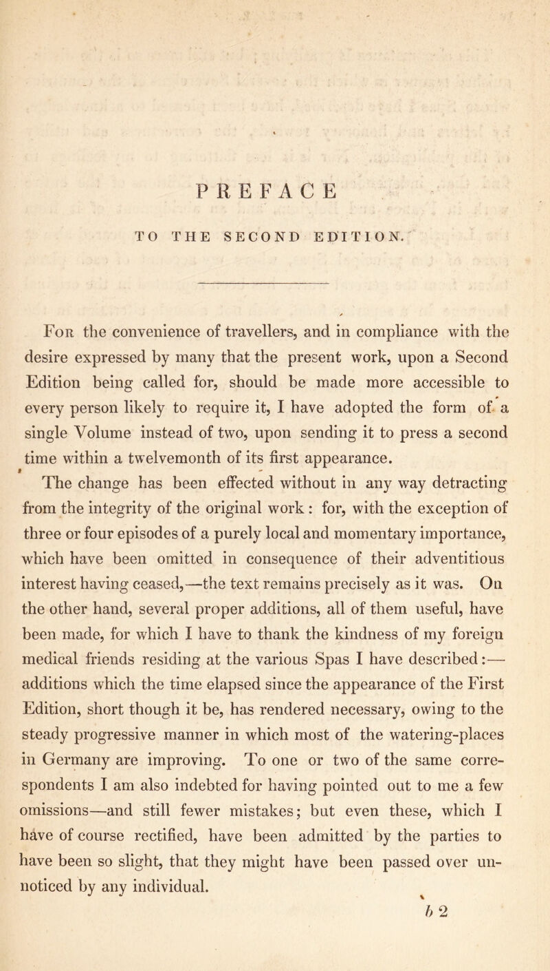 TO THE SECOND EDITION. For the convenience of travellers, and in compliance with the desire expressed by many that the present work, upon a Second Edition being called for, should be made more accessible to 0 every person likely to require it, I have adopted the form of a single Volume instead of two, upon sending it to press a second time within a twelvemonth of its first appearance. f The change has been effected without in any way detracting from the integrity of the original work : for, with the exception of three or four episodes of a purely local and momentary importance, which have been omitted in consequence of their adventitious interest having ceased,—the text remains precisely as it was. On the other hand, several proper additions, all of them useful, have been made, for which I have to thank the kindness of my foreign medical friends residing at the various Spas I have described:— additions which the time elapsed since the appearance of the First Edition, short though it be, has rendered necessary, owing to the steady progressive manner in which most of the watering-places in Germany are improving. To one or two of the same corre- spondents I am also indebted for having pointed out to me a few omissions—and still fewer mistakes; but even these, which I have of course rectified, have been admitted by the parties to have been so slight, that they might have been passed over un- noticed by any individual.