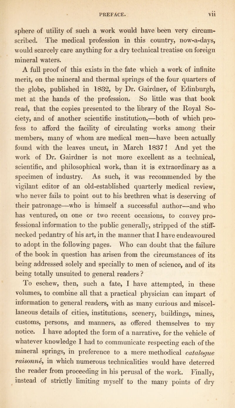 sphere of utility of such a work would have been very circum- scribed. The medical profession in this country, now-a-days, would scarcely care anything for a dry technical treatise on foreign mineral waters. A full proof of this exists in the fate which a work of infinite merit, on the mineral and thermal springs of the four quarters of the globe, published in 1832, by Dr. Gairdner, of Edinburgh, met at the hands of the profession. So little was that book read, that the copies presented to the library of the Royal So- ciety, and of another scientific institution,—both of which pro- fess to afford the facility of circulating works among their members, many of whom are medical men—have been actually found with the leaves uncut, in March 1837! And yet the w'ork of Dr. Gairdner is not more excellent as a technical, scientific, and philosophical work, than it is extraordinary as a specimen of industry. As such, it was recommended by the vigilant editor of an old-established quarterly medical review, who never fails to point out to his brethren what is deserving of their patronage—who is himself a successful author—and who has ventured, on one or two recent occasions, to convey pro- fessional information to the public generally, stripped of the stiff- necked pedantry of his art, in the manner that I have endeavoured to adopt in the following pages. Who can doubt that the failure of the book in question has arisen from the circumstances of its being addressed solely and specially to men of science, and of its being totally unsuited to general readers ? To eschew, then, such a fate, I have attempted, in these volumes, to combine all that a practical physician can impart of information to general readers, with as many curious and miscel- laneous details of cities, institutions, scenery, buildings, mines, customs, persons, and manners, as offered themselves to my notice. I have adopted the form of a narrative, for the vehicle of whatever knowledge I had to communicate respecting each of the mineral springs, in preference to a mere methodical catalogue raisonne, in which numerous technicalities would have deterred the reader from proceeding in his perusal of the work. Finally, instead of strictly limiting myself to the many points of dry