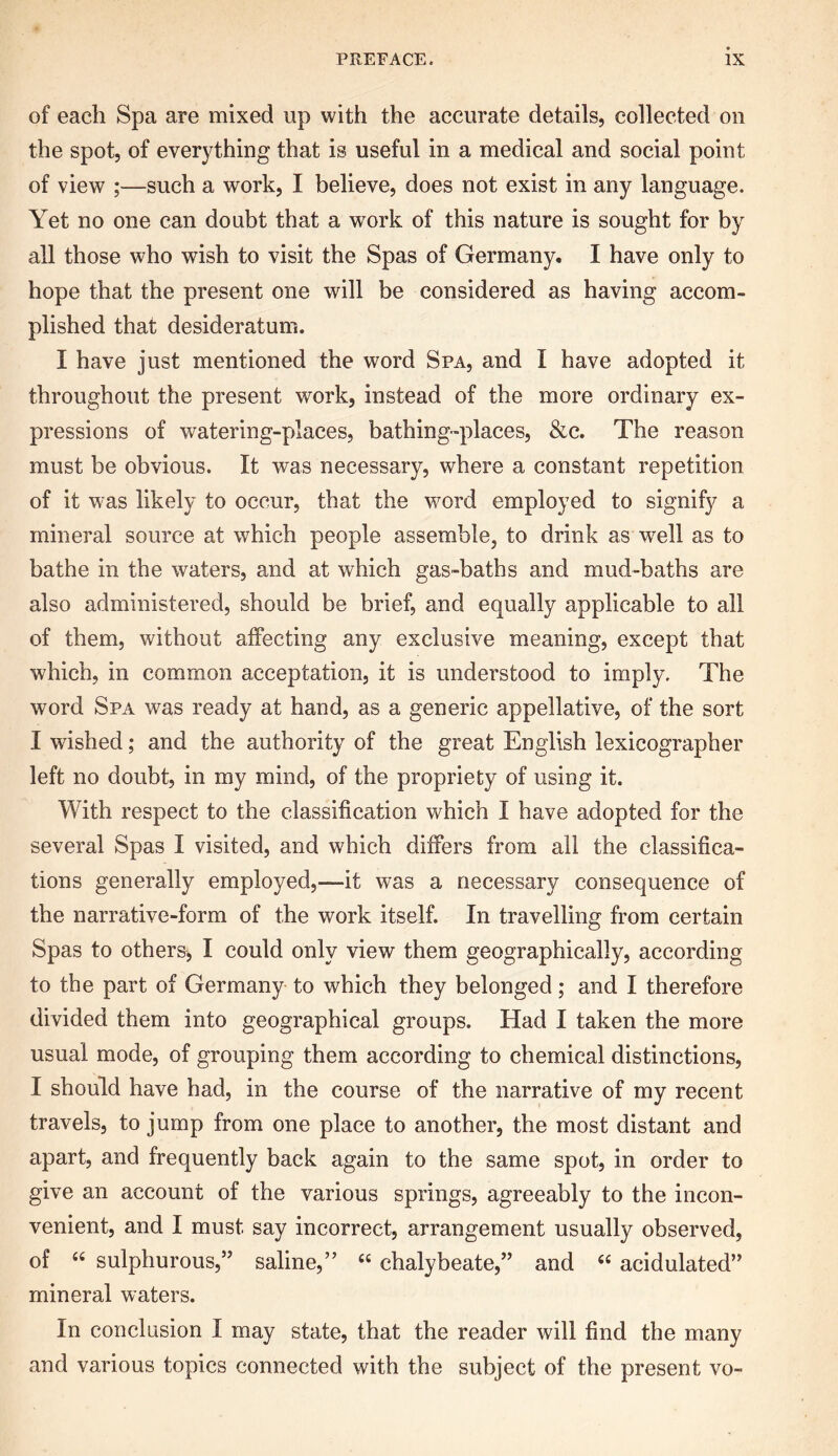 of each Spa are mixed up with the accurate details, collected on the spot, of everything that is useful in a medical and social point of view ;—such a work, I believe, does not exist in any language. Yet no one can doubt that a wrork of this nature is sought for by all those who wish to visit the Spas of Germany. I have only to hope that the present one will be considered as having accom- plished that desideratum. I have just mentioned the word Spa, and I have adopted it throughout the present work, instead of the more ordinary ex- pressions of watering-places, bathing-places, &c. The reason must be obvious. It was necessary, where a constant repetition of it was likely to occur, that the wrord employed to signify a mineral source at which people assemble, to drink as well as to bathe in the waters, and at which gas-baths and mud-baths are also administered, should be brief, and equally applicable to all of them, without affecting any exclusive meaning, except that which, in common acceptation, it is understood to imply. The word Spa wras ready at hand, as a generic appellative, of the sort I wished; and the authority of the great English lexicographer left no doubt, in my mind, of the propriety of using it. With respect to the classification which I have adopted for the several Spas I visited, and which differs from all the classifica- tions generally employed,—it was a necessary consequence of the narrative-form of the work itself. In travelling from certain Spas to others, I could only view them geographically, according to the part of Germany to which they belonged; and I therefore divided them into geographical groups. Had I taken the more usual mode, of grouping them according to chemical distinctions, I should have had, in the course of the narrative of my recent travels, to jump from one place to another, the most distant and apart, and frequently back again to the same spot, in order to give an account of the various springs, agreeably to the incon- venient, and I must say incorrect, arrangement usually observed, of “ sulphurous,” saline,” “ chalybeate,” and “ acidulated” mineral waters. In conclusion I may state, that the reader will find the many and various topics connected with the subject of the present vo-