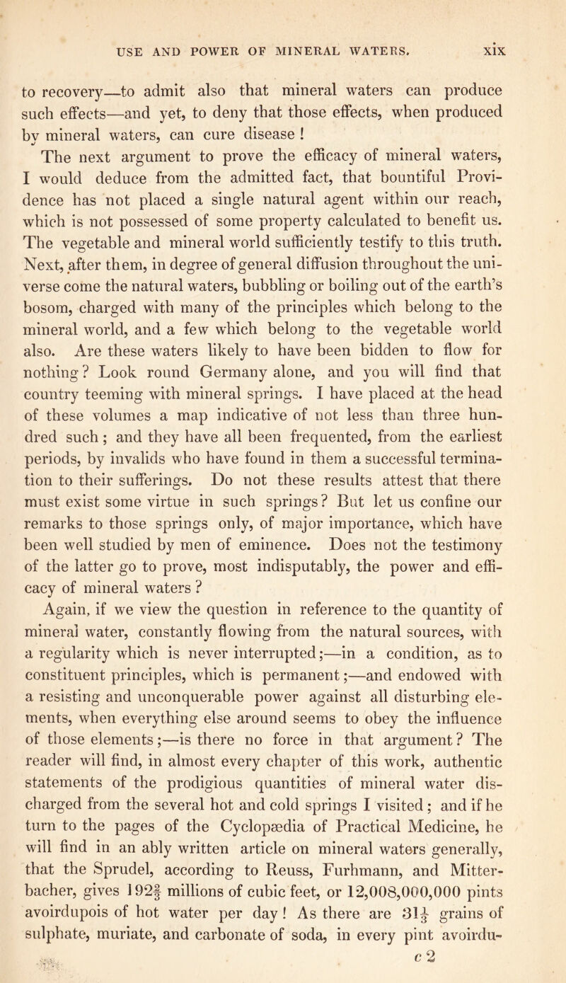 to recovery—to admit also that mineral waters can produce such effects—and yet, to deny that those effects, when produced bv mineral waters, can cure disease ! The next argument to prove the efficacy of mineral waters, I would deduce from the admitted fact, that bountiful Provi- dence has not placed a single natural agent within our reach, which is not possessed of some property calculated to benefit us. The vegetable and mineral world sufficiently testify to this truth. Next, after them, in degree of general diffusion throughout the uni- verse come the natural waters, bubbling or boiling out of the earth’s bosom, charged with many of the principles which belong to the mineral world, and a few which belong to the vegetable world also. Are these waters likely to have been bidden to flow for nothing ? Look round Germany alone, and you will find that country teeming with mineral springs. I have placed at the head of these volumes a map indicative of not less than three hun- dred such ; and they have all been frequented, from the earliest periods, by invalids who have found in them a successful termina- tion to their sufferings. Do not these results attest that there must exist some virtue in such springs? But let us confine our remarks to those springs only, of major importance, which have been well studied by men of eminence. Does not the testimony of the latter go to prove, most indisputably, the power and effi- cacy of mineral waters ? Again, if we view the question in reference to the quantity of mineral water, constantly flowing from the natural sources, with a regularity which is never interrupted;—in a condition, as to constituent principles, which is permanent;—and endowed with a resisting and unconquerable power against all disturbing ele- ments, when everything else around seems to obey the influence of those elements ;—is there no force in that argument ? The reader will find, in almost every chapter of this work, authentic statements of the prodigious quantities of mineral water dis- charged from the several hot and cold springs I visited ; and if he turn to the pages of the Cyclopaedia of Practical Medicine, he will find in an ably written article on mineral waters generally, that the Sprudel, according to Reuss, Furhmann, and Mitter- bacher, gives 192f millions of cubic feet, or 12,008,000,000 pints avoirdupois of hot water per day ! As there are 31J grains of sulphate, muriate, and carbonate of soda, in every pint avoirdu-