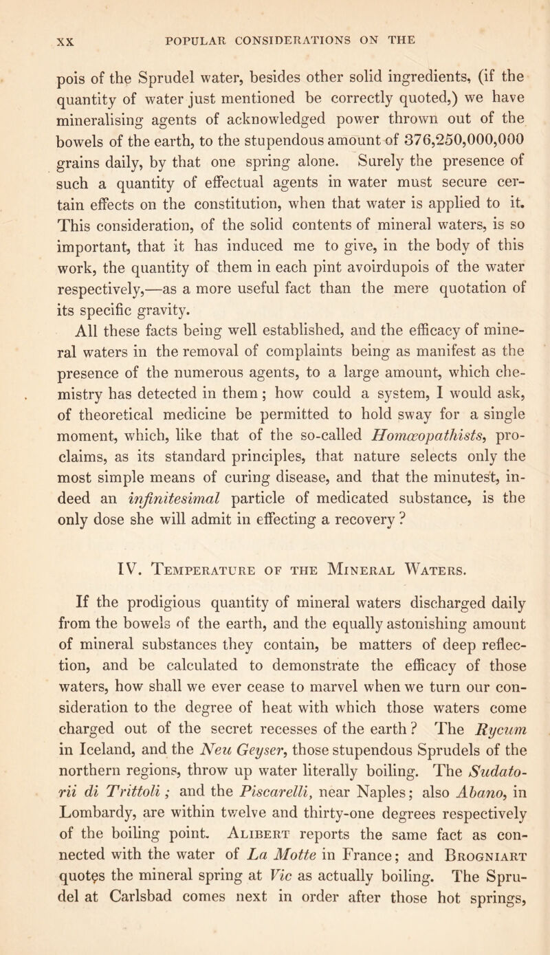 pois of the Sprudel water, besides other solid ingredients, (if the quantity of water just mentioned be correctly quoted,) we have mineralising agents of acknowledged power thrown out of the bowels of the earth, to the stupendous amount of 376,250,000,000 grains daily, by that one spring alone. Surely the presence of such a quantity of effectual agents in water must secure cer- tain effects on the constitution, when that water is applied to it. This consideration, of the solid contents of mineral waters, is so important, that it has induced me to give, in the body of this work, the quantity of them in each pint avoirdupois of the water respectively,—as a more useful fact than the mere quotation of its specific gravity. All these facts being well established, and the efficacy of mine- ral waters in the removal of complaints being as manifest as the presence of the numerous agents, to a large amount, which che- mistry has detected in them; how could a system, I would ask, of theoretical medicine be permitted to hold sway for a single moment, which, like that of the so-called Homoeopathists, pro- claims, as its standard principles, that nature selects only the most simple means of curing disease, and that the minutest, in- deed an infinitesimal particle of medicated substance, is the only dose she will admit in effecting a recovery ? IV. Temperature of the Mineral Waters. If the prodigious quantity of mineral waters discharged daily from the bowels of the earth, and the equally astonishing amount of mineral substances they contain, be matters of deep reflec- tion, and be calculated to demonstrate the efficacy of those waters, how shall we ever cease to marvel when we turn our con- sideration to the degree of heat with which those waters come charged out of the secret recesses of the earth ? The Rycum in Iceland, and the Neu Geyser, those stupendous Sprudels of the northern regions, throw up water literally boiling. The Sudato- rii di Trittoli; and the Piscarelli, near Naples; also Abano, in Lombardy, are within twelve and thirty-one degrees respectively of the boiling point Alibert reports the same fact as con- nected with the water of La Motte in France; and Brogniart quotas the mineral spring at Vic as actually boiling. The Spru- del at Carlsbad comes next in order after those hot springs,