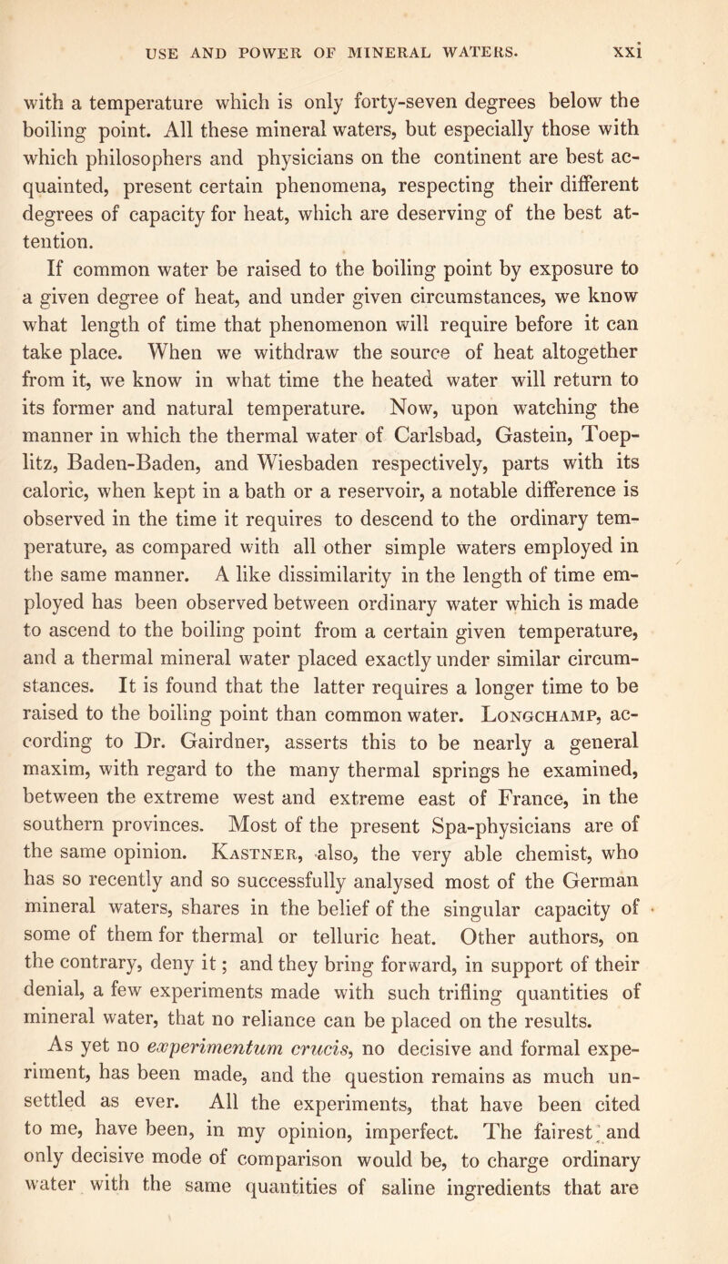 with a temperature which is only forty-seven degrees below the boiling point. All these mineral waters, but especially those with which philosophers and physicians on the continent are best ac- quainted, present certain phenomena, respecting their different degrees of capacity for heat, which are deserving of the best at- tention. If common water be raised to the boiling point by exposure to a given degree of heat, and under given circumstances, we know what length of time that phenomenon will require before it can take place. When we withdraw the source of heat altogether from it, we know in what time the heated water will return to its former and natural temperature. Now, upon watching the manner in which the thermal water of Carlsbad, Gastein, Toep- litz, Baden-Baden, and Wiesbaden respectively, parts with its caloric, when kept in a bath or a reservoir, a notable difference is observed in the time it requires to descend to the ordinary tem- perature, as compared with all other simple waters employed in the same manner. A like dissimilarity in the length of time em- ployed has been observed between ordinary wrater which is made to ascend to the boiling point from a certain given temperature, and a thermal mineral water placed exactly under similar circum- stances. It is found that the latter requires a longer time to be raised to the boiling point than common water. Longchamp, ac- cording to Dr. Gairdner, asserts this to be nearly a general maxim, with regard to the many thermal springs he examined, between the extreme west and extreme east of France, in the southern provinces. Most of the present Spa-physicians are of the same opinion. Kastner, also, the very able chemist, who has so recently and so successfully analysed most of the German mineral waters, shares in the belief of the singular capacity of some of them for thermal or telluric heat. Other authors, on the contrary, deny it; and they bring forward, in support of their denial, a few experiments made with such trifling quantities of mineral water, that no reliance can be placed on the results. As yet no experimentum cruris, no decisive and formal expe- riment, has been made, and the question remains as much un- settled as ever. All the experiments, that have been cited tome, have been, in my opinion, imperfect. The fairest’and only decisive mode of comparison would be, to charge ordinary water with the same quantities of saline ingredients that are