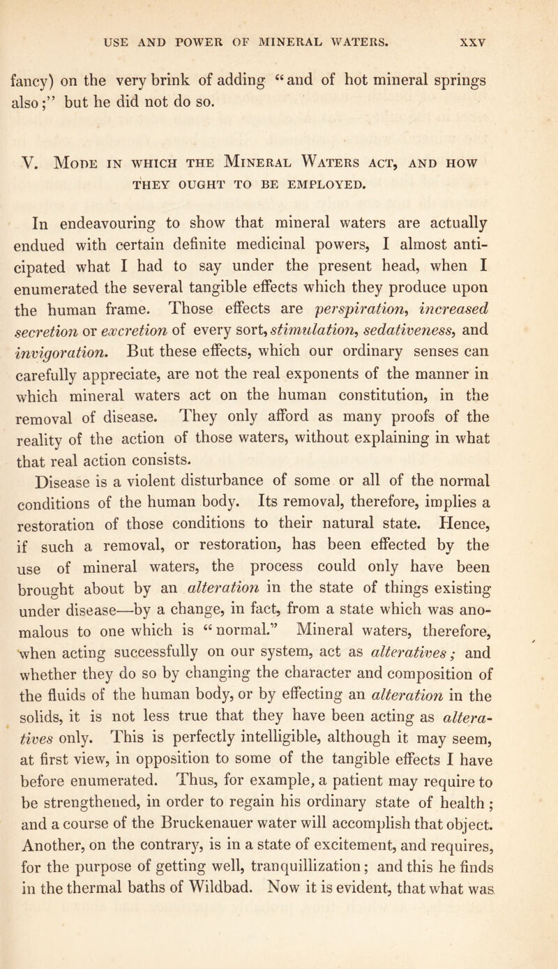 fancy) on the very brink of adding “ and of hot mineral springs alsobut he did not do so. V. Mode in which the Mineral Waters act, and how THEY OUGHT TO BE EMPLOYED. In endeavouring to show that mineral waters are actually endued with certain definite medicinal powers, I almost anti- cipated what I had to say under the present head, when I enumerated the several tangible effects which they produce upon the human frame. Those effects are ■perspiration, increased secretion or excretion of every sort, stimulation, sedativeness, and invigoration. But these effects, which our ordinary senses can carefully appreciate, are not the real exponents of the manner in which mineral waters act on the human constitution, in the removal of disease. They only afford as many proofs of the reality of the action of those waters, without explaining in what that real action consists. Disease is a violent disturbance of some or all of the normal conditions of the human body. Its removal, therefore, implies a restoration of those conditions to their natural state. Hence, if such a removal, or restoration, has been effected by the use of mineral waters, the process could only have been brought about by an alteration in the state of things existing under disease—by a change, in fact, from a state which was ano- malous to one which is “ normal/'’ Mineral waters, therefore, when acting successfully on our system, act as alteratives; and whether they do so by changing the character and composition of the fluids of the human body, or by effecting an alteration in the solids, it is not less true that they have been acting as altera- tives only. This is perfectly intelligible, although it may seem, at first view, in opposition to some of the tangible effects I have before enumerated. Thus, for example, a patient may require to be strengthened, in order to regain his ordinary state of health ; and a course of the Bruckenauer water will accomplish that object. Another, on the contrary, is in a state of excitement, and requires, for the purpose of getting well, tranquillization; and this he finds in the thermal baths of Wildbad. Now it is evident, that what was