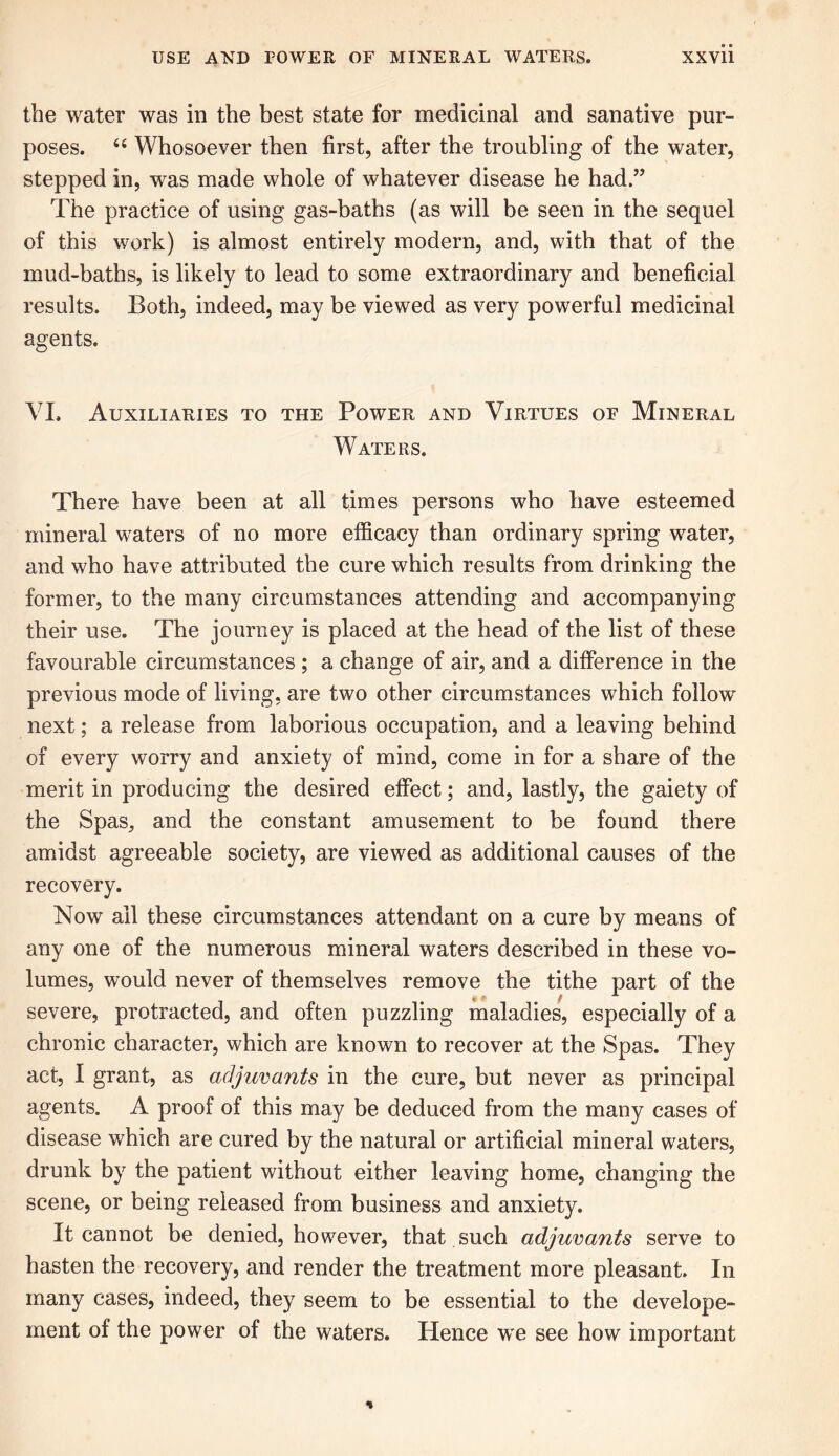 the water was in the best state for medicinal and sanative pur- poses. 66 Whosoever then first, after the troubling of the water, stepped in, was made whole of whatever disease he had.” The practice of using gas-baths (as will be seen in the sequel of this work) is almost entirely modern, and, with that of the mud-baths, is likely to lead to some extraordinary and beneficial results. Both, indeed, may be viewed as very powerful medicinal agents. VI. Auxiliaries to the Power and Virtues of Mineral Waters. There have been at all times persons who have esteemed mineral waters of no more efficacy than ordinary spring water, and who have attributed the cure which results from drinking the former, to the many circumstances attending and accompanying their use. The journey is placed at the head of the list of these favourable circumstances ; a change of air, and a difference in the previous mode of living, are two other circumstances which follow next; a release from laborious occupation, and a leaving behind of every worry and anxiety of mind, come in for a share of the merit in producing the desired effect; and, lastly, the gaiety of the Spas, and the constant amusement to be found there amidst agreeable society, are viewed as additional causes of the recovery. Now ail these circumstances attendant on a cure by means of any one of the numerous mineral waters described in these vo- lumes, would never of themselves remove the tithe part of the severe, protracted, and often puzzling maladies, especially of a chronic character, which are known to recover at the Spas. They act, I grant, as adjuvants in the cure, but never as principal agents. A proof of this may be deduced from the many cases of disease which are cured by the natural or artificial mineral waters, drunk by the patient without either leaving home, changing the scene, or being released from business and anxiety. It cannot be denied, however, that such adjuvants serve to hasten the recovery, and render the treatment more pleasant. In many cases, indeed, they seem to be essential to the develope- ment of the power of the waters. Hence we see how important