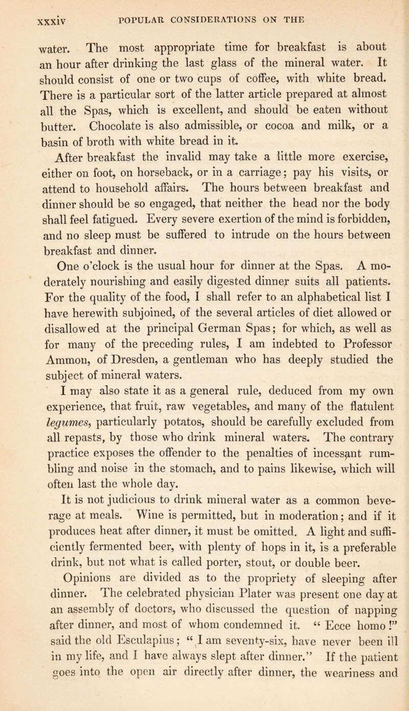 water. The most appropriate time for breakfast is about an hour after drinking the last glass of the mineral water. It should consist of one or two cups of coffee, with white bread. There is a particular sort of the latter article prepared at almost all the Spas, which is excellent, and should be eaten without butter. Chocolate is also admissible, or cocoa and milk, or a basin of broth with white bread in it. After breakfast the invalid may take a little more exercise, either on foot, on horseback, or in a carriage; pay his visits, or attend to household affairs. The hours between breakfast and dinner should be so engaged, that neither the head nor the body shall feel fatigued. Every severe exertion of the mind is forbidden, and no sleep must be suffered to intrude on the hours between breakfast and dinner. One o’clock is the usual hour for dinner at the Spas. A mo- derately nourishing and easily digested dinner suits all patients. For the quality of the food, I shall refer to an alphabetical list I have herewith subjoined, of the several articles of diet allowed or disallowed at the principal German Spas; for which, as well as for many of the preceding rules, I am indebted to Professor Ammon, of Dresden, a gentleman who has deeply studied the subject of mineral waters. I may also state it as a general rule, deduced from my own experience, that fruit, raw vegetables, and many of the flatulent legumes, particularly potatos, should be carefully excluded from all repasts, by those who drink mineral waters. The contrary practice exposes the offender to the penalties of incessant rum- bling and noise in the stomach, and to pains likewise, which will often last the whole day. It is not judicious to drink mineral water as a common beve- rage at meals. Wine is permitted, but in moderation; and if it produces heat after dinner, it must be omitted. A light and suffi- ciently fermented beer, with plenty of hops in it, is a preferable drink, but not what is called porter, stout, or double beer. Opinions are divided as to the propriety of sleeping after dinner. The celebrated physician Plater was present one day at an assembly of doctors, who discussed the question of napping after dinner, and most of whom condemned it. “ Ecce homo!” said the old Esculapius; “ I am seventy-six, have never been ill in my life, and I have always slept after dinner.” If the patient goes into the open air directly after dinner, the weariness and