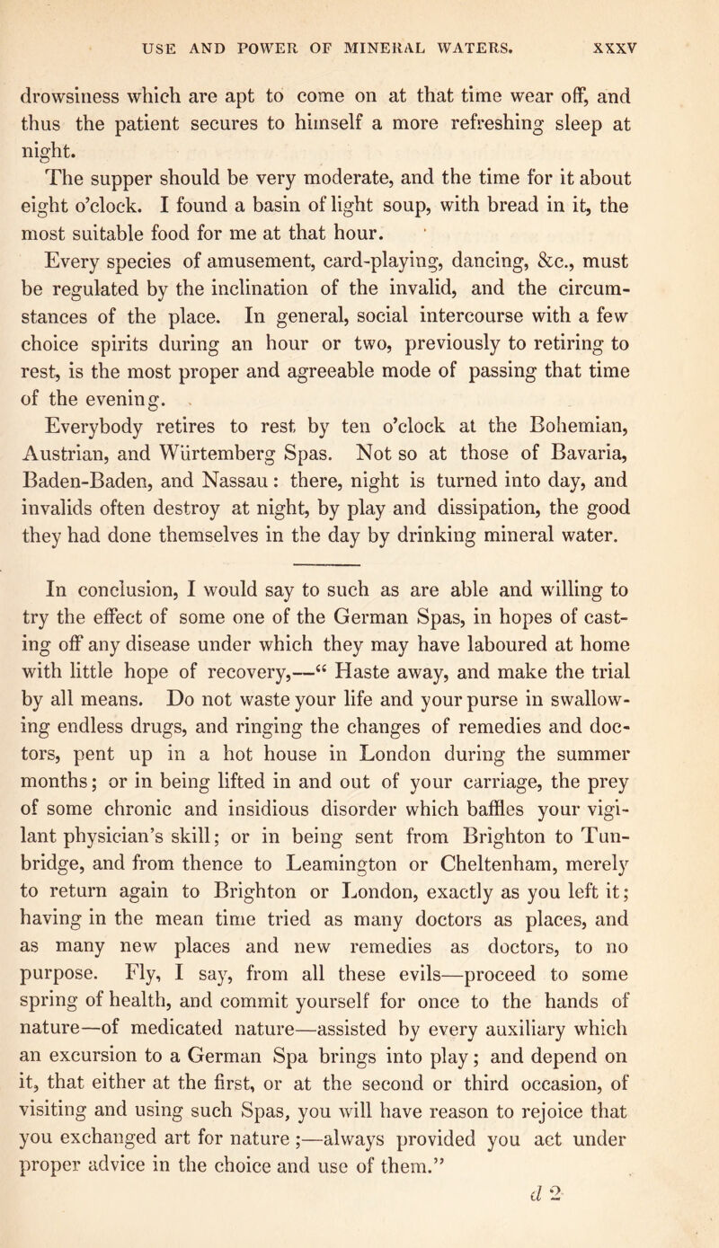 drowsiness which are apt to come on at that time wear off, and thus the patient secures to himself a more refreshing sleep at night. The supper should be very moderate, and the time for it about eight o’clock. I found a basin of light soup, with bread in it, the most suitable food for me at that hour. Every species of amusement, card-playing, dancing, &c., must be regulated by the inclination of the invalid, and the circum- stances of the place. In general, social intercourse with a few choice spirits during an hour or two, previously to retiring to rest, is the most proper and agreeable mode of passing that time of the evening. Everybody retires to rest by ten o’clock at the Bohemian, Austrian, and Wiirtemberg Spas. Not so at those of Bavaria, Baden-Baden, and Nassau: there, night is turned into day, and invalids often destroy at night, by play and dissipation, the good they had done themselves in the day by drinking mineral water. In conclusion, I would say to such as are able and willing to try the effect of some one of the German Spas, in hopes of cast- ing off any disease under which they may have laboured at home with little hope of recovery,—“ Haste away, and make the trial by all means. Do not waste your life and your purse in swallow- ing endless drugs, and ringing the changes of remedies and doc- tors, pent up in a hot house in London during the summer months; or in being lifted in and out of your carriage, the prey of some chronic and insidious disorder which baffles your vigi- lant physician’s skill; or in being sent from Brighton to Tun- bridge, and from thence to Leamington or Cheltenham, merely to return again to Brighton or London, exactly as you left it; having in the mean time tried as many doctors as places, and as many new places and new remedies as doctors, to no purpose. Fly, I say, from all these evils—proceed to some spring of health, and commit yourself for once to the hands of nature—of medicated nature—assisted by every auxiliary which an excursion to a German Spa brings into play; and depend on it, that either at the first, or at the second or third occasion, of visiting and using such Spas, you will have reason to rejoice that you exchanged art for nature ;—always provided you act under proper advice in the choice and use of them.” d 2
