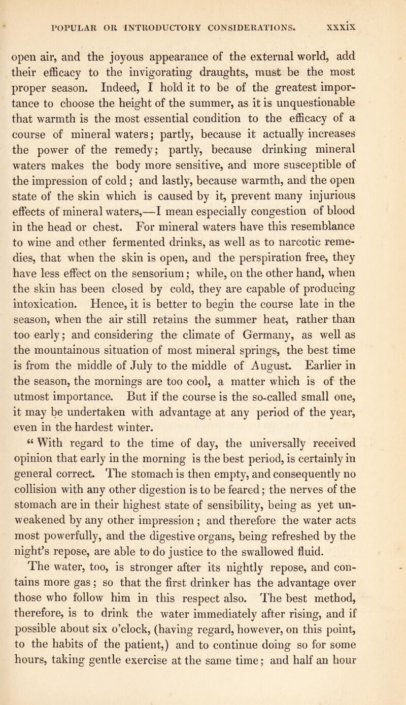 open air, and the joyous appearance of the external world, add their efficacy to the invigorating draughts, must be the most proper season. Indeed, I hold it to be of the greatest impor- tance to choose the height of the summer, as it is unquestionable that warmth is the most essential condition to the efficacy of a course of mineral waters; partly, because it actually increases the power of the remedy; partly, because drinking mineral waters makes the body more sensitive, and more susceptible of the impression of cold; and lastly, because warmth, and the open state of the skin which is caused by it, prevent many injurious effects of mineral waters,—I mean especially congestion of blood in the head or chest. For mineral waters have this resemblance to wine and other fermented drinks, as well as to narcotic reme- dies, that when the skin is open, and the perspiration free, they have less effect on the sensorium; while, on the other hand, when the skin has been closed by cold, they are capable of producing intoxication. Hence, it is better to begin the course late in the season, when the air still retains the summer heat, rather than too early; and considering the climate of Germany, as well as the mountainous situation of most mineral springs, the best time is from the middle of July to the middle of August. Earlier in the season, the mornings are too cool, a matter which is of the utmost importance. But if the course is the so-called small one, it may be undertaken with advantage at any period of the year, even in the hardest winter. “ With regard to the time of day, the universally received opinion that early in the morning is the best period, is certainly in general correct. The stomach is then empty, and consequently no collision with any other digestion is to be feared; the nerves of the stomach are in their highest state of sensibility, being as yet un- weakened by any other impression ; and therefore the water acts most powerfully, and the digestive organs, being refreshed by the night’s repose, are able to do justice to the swallowed fluid. The water, too, is stronger after its nightly repose, and con- tains more gas ; so that the first drinker has the advantage over those who follow him in this respect also. The best method, therefore, is to drink the water immediately after rising, and if possible about six o’clock, (having regard, however, on this point, to the habits of the patient,) and to continue doing so for some hours, taking gentle exercise at the same time; and half an hour