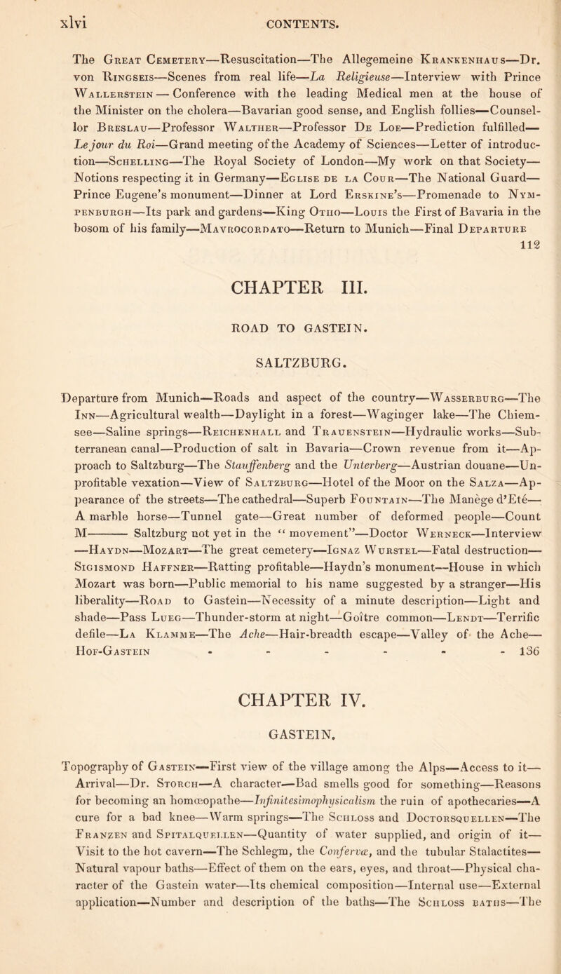 The Great Cemetery—Resuscitation—The Allegemeine Krankeniiaus—Dr. von Ringseis—Scenes from real life—La Religieuse—Interview with Prince Wallerstein — Conference with the leading Medical men at the house of the Minister on the cholera—Bavarian good sense, and English follies—Counsel- lor Breslau—Professor Walther—Professor De Loe—Prediction fulfilled— Lejoxir du Roi—Grand meeting of the Academy of Sciences—Letter of introduc- tion—Sciielling—The Royal Society of London—My work on that Society— Notions respecting it in Germany—Eglise de la Cour—The National Guard— Prince Eugene’s monument—Dinner at Lord Erskine’s—Promenade to Nym- penburgh—Its park and gardens—King Otiio—Louis the First of Bavaria in the bosom of his family—Mavrocordato—Return to Munich—Final Departure 112 CHAPTER III. ROAD TO GASTEIN. SALTZBURG. Departure from Munich—Roads and aspect of the country—Wasserburg—The Inn—Agricultural wealth—Daylight in a forest—Waginger lake—The Chiem- see—Saline springs—Reicheniiall and Trauenstein—Hydraulic works—Sub- terranean canal—Production of salt in Bavaria—Crown revenue from it—Ap- proach to Saltzburg—The Stauffenberg and the Unterberg—Austrian douane—Un- profitable vexation—View of Saltzburg—Hotel of the Moor on the Salza—Ap- pearance of the streets—The cathedral—Superb Fountain—-The Manege d’Ete—■ A marble horse—Tunnel gate—Great number of deformed people—Count M Saltzburg not yet in the “ movement”—Doctor Werneck—- Interview —Haydn—Mozart—The great cemetery—Ignaz Wurstel—Fatal destruction— Sigismond Haffner—Ratting profitable—Haydn’s monument—House in which Mozart was born—Public memorial to his name suggested by a stranger—His liberality—Road to Gastein—Necessity of a minute description—Light and shade—Pass Lueg—Thunder-storm at night—Goitre common—Lendt—Terrific defile—La Klamme—The Ache—Hair-breadth escape—Valley of the Ache— Hof-Gastein - - - - - -136 CHAPTER IV. GASTEIN. Topography of Gastein—-First view of the village among the Alps—-xAccess to it— Arrival—Dr. Storcii—A character-—Bad smells good for something—Reasons for becoming an homoeopathe—Iriftnitesimophysicalism the ruin of apothecaries—A cure for a bad knee—Warm springs—The Schloss and Doctorsquellen—The Franzen and Spitalquei.len—Quantity of water supplied, and origin of it— Visit to the hot cavern—The Schlegm, the Confervce, and the tubular Stalactites— Natural vapour baths—Elfect of them on the ears, eyes, and throat—Physical cha- racter of the Gastein water—Its chemical composition—Internal use—External application—Number and description of the baths—The Sciiloss baths—The