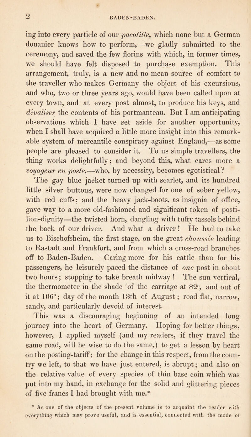 ing into every particle of our pacotille, which none but a German douanier knows how to perform,—we gladly submitted to the ceremony, and saved the few florins with which, in former times, we should have felt disposed to purchase exemption. This arrangement; truly, is a new and no mean source of comfort to the traveller who makes Germany the object of his excursions, and who, two or three years ago, would have been called upon at every town, and at every post almost, to produce his keys, and devaliser the contents of his portmanteau. But I am anticipating observations which I have set aside for another opportunity, when I shall have acquired a little more insight into this remark- able system of mercantile conspiracy against England,—as some people are pleased to consider it. To us simple travellers, the thing works delightfully; and beyond this, what cares more a voyageur en poste,—who, by necessity, becomes egotistical ? The gay blue jacket turned up with scarlet, and its hundred little silver buttons, were now changed for one of sober yellow, with red cuffs; and the heavy jack-boots, as insignia of office, gave way to a more old-fashioned and significant token of posti- lion-dignity—the twisted horn, dangling with tufty tassels behind the back of our driver. And what a driver! He had to take us to Bischofsheim, the first stage, on the great chaussee leading to Rastadt and Frankfort, and from which a cross-road branches off* to Baden-Baden. Caring more for his cattle than for his passengers, he leisurely paced the distance of one post in about two hours; stopping to take breath midway ! The sun vertical, the thermometer in the shade of the carriage at 8*2°, and out of it at 106°; day of the month 13th of August; road flat, narrow, sandy, and particularly devoid of interest. This was a discouraging beginning of an intended long journey into the heart of Germany. Hoping for better things, however, I applied myself (and my readers, if they travel the same road, will be wise to do the same,) to get a lesson by heart on the posting-tariff*; for the change in this respect, from the coun- try we left, to that we have just entered, is abrupt; and also on the relative value of every species of thin base coin which was put into my hand, in exchange for the solid and glittering pieces of five francs I had brought with me.* * As one of the objects of the present volume is to acquaint the reader with everything which may prove useful, and is essential, connected with the mode of