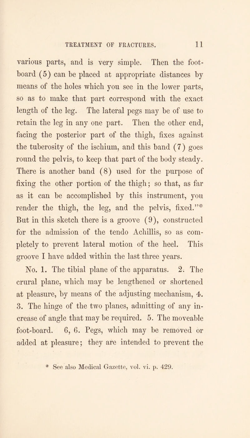 various parts, and is very simple. Then the foot- board (5) can be placed at appropriate distances by means of the holes which you see in the lower parts, so as to make that part correspond with the exact length of the leg. The lateral pegs may be of use to retain the leg in any one part. Then the other end, facing the posterior part of the thigh, fixes against the tuberosity of the ischium, and this band (7) goes round the pelvis, to keep that part of the body steady. There is another band (8) used for the purpose of fixing the other portion of the thigh; so that, as far as it can be accomplished by this instrument, you render the thigh, the leg, and the pelvis, fixed. But in this sketch there is a groove (9), constructed for the admission of the tendo Achillis, so as com- pletely to prevent lateral motion of the heel. This groove I have added within the last three years. No. 1. The tibial plane of the apparatus. 2. The crural plane, which may be lengthened or shortened at pleasure, by means of the adjusting mechanism, 4. 3. The hinge of the two planes, admitting of any in- crease of angle that may be required. 5. The moveable foot-board. 6, 6. Pegs, which may be removed or added at pleasure; they are intended to prevent the * See also Medical Gazette, vol. vi. p. 429.
