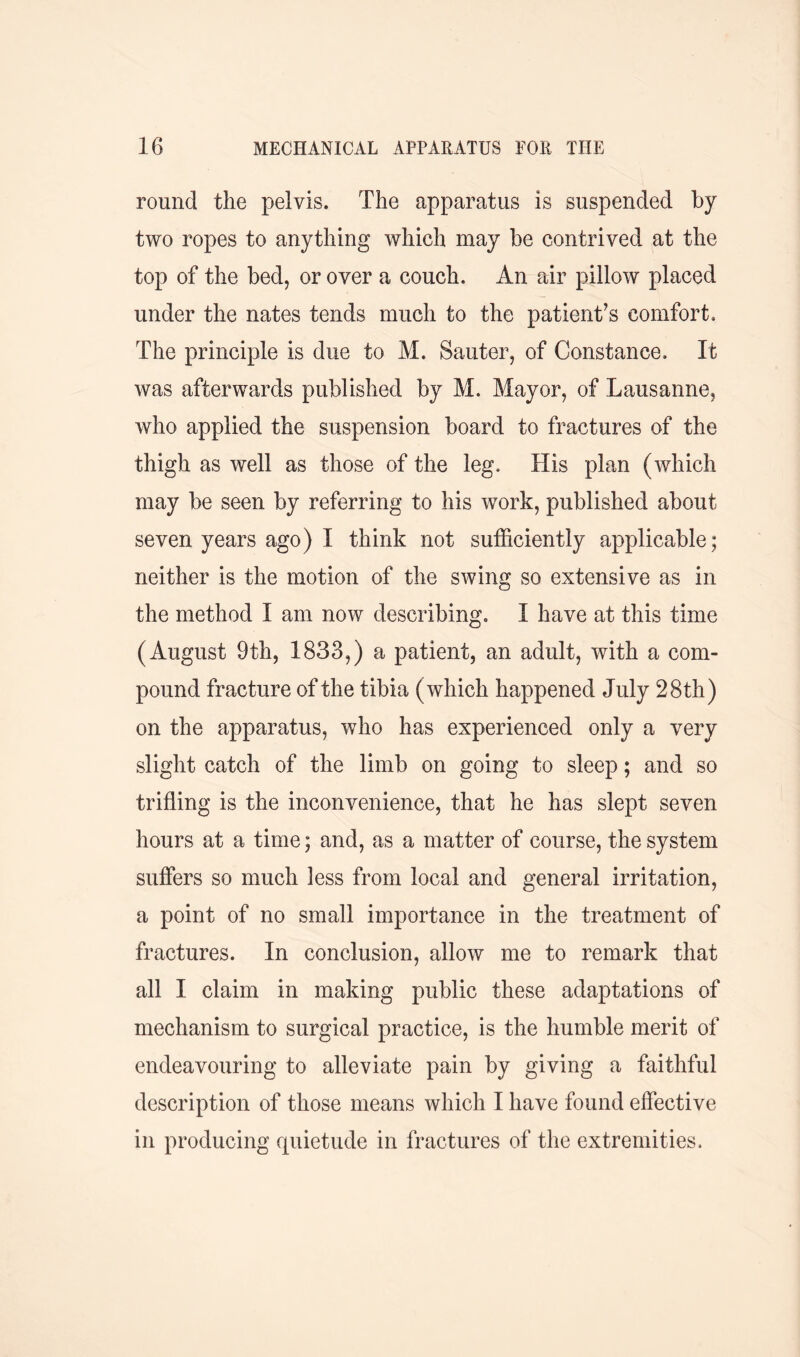 round the pelvis. The apparatus is suspended by two ropes to anything which may be contrived at the top of the bed, or over a couch. An air pillow placed under the nates tends much to the patient’s comfort. The principle is due to M. Sauter, of Constance. It was afterwards published by M. Mayor, of Lausanne, who applied the suspension board to fractures of the thigh as well as those of the leg. His plan (which may be seen by referring to his work, published about seven years ago) I think not sufficiently applicable; neither is the motion of the swing so extensive as in the method I am now describing. I have at this time (August 9th, 1833,) a patient, an adult, with a com- pound fracture of the tibia (which happened July 28th) on the apparatus, who has experienced only a very slight catch of the limb on going to sleep; and so trifling is the inconvenience, that he has slept seven hours at a time; and, as a matter of course, the system suffers so much less from local and general irritation, a point of no small importance in the treatment of fractures. In conclusion, allow me to remark that all I claim in making public these adaptations of mechanism to surgical practice, is the humble merit of endeavouring to alleviate pain by giving a faithful description of those means which I have found effective in producing quietude in fractures of the extremities.