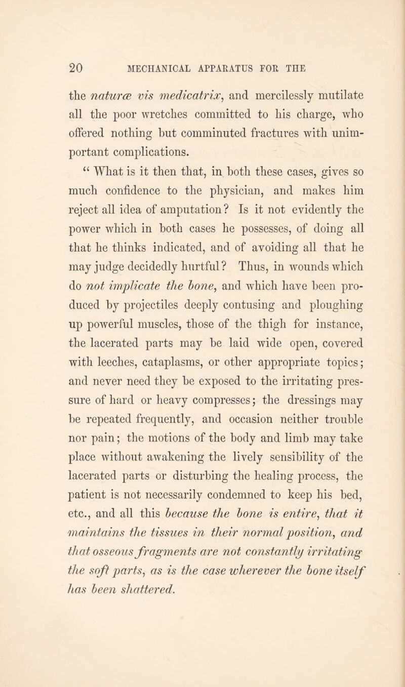 the natures vis medicatrix, and mercilessly mutilate all the poor wretches committed to his charge, who offered nothing hut comminuted fractures with unim- portant complications. u What is it then that, in both these cases, gives so much confidence to the physician, and makes him reject all idea of amputation? Is it not evidently the power which in both cases he possesses, of doing all that he thinks indicated, and of avoiding all that he may judge decidedly hurtful? Thus, in wounds which do not implicate the hone, and which have been pro- duced by projectiles deeply contusing and ploughing up powerful muscles, those of the thigh for instance, the lacerated parts may be laid wide open, covered with leeches, cataplasms, or other appropriate topics; and never need they be exposed to the irritating pres- sure of hard or heavy compresses; the dressings may be repeated frequently, and occasion neither trouble nor pain; the motions of the body and limb may take place without awakening the lively sensibility of the lacerated parts or disturbing the healing process, the patient is not necessarily condemned to keep his bed, etc., and all this because the hone is entire, that it maintains the tissues in their normal position, and that osseous fragments are not constantly irritating the soft parts, as is the case wherever the hone itself has been shattered.