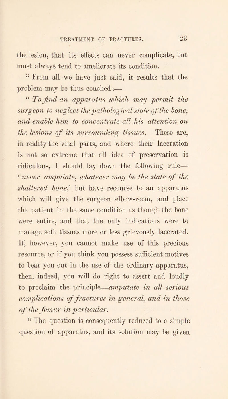 the lesion, that its effects can never complicate, but must always tend to ameliorate its condition. “ From all we have just said, it results that the problem may be thus couched:— “ To find an apparatus which may permit the surgeon to neglect the pathological state of the bone, and enable him to concentrate all his attention on the lesions of its surrounding tissues. These are, in reality the vital parts, and where their laceration is not so extreme that all idea of preservation is ridiculous, I should lay down the following rule— 4 never amputate, whatever may be the state of the shattered bonej but have recourse to an apparatus which will give the surgeon elbow-room, and place the patient in the same condition as though the bone were entire, and that the only indications were to manage soft tissues more or less grievously lacerated. If, however, you cannot make use of this precious resource, or if you think you possess sufficient motives to bear you out in the use of the ordinary apparatus, then, indeed, you will do right to assert and loudly to proclaim the principle—amputate in all serious complications of fractures in general, and in those of the femur in particular. u The question is consequently reduced to a simple question of apparatus, and its solution may be given