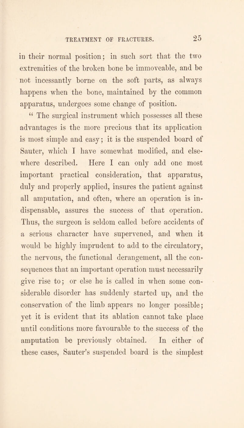 in their normal position; in such sort that the two extremities of the broken bone be immoveable, and be not incessantly borne on the soft parts, as always happens when the bone, maintained by the common apparatus, undergoes some change of position. u The surgical instrument which possesses all these advantages is the more precious that its application is most simple and easy; it is the suspended board of Sauter, which I have somewhat modified, and else- where described. Here I can only add one most important practical consideration, that apparatus, duly and properly applied, insures the patient against all amputation, and often, where an operation is in- dispensable, assures the success of that operation. Thus, the surgeon is seldom called before accidents of a serious character have supervened, and when it would be highly imprudent to add to the circulatory, the nervous, the functional derangement, all the con- sequences that an important operation must necessarily give rise to; or else he is called in when some con- siderable disorder has suddenly started up, and the conservation of the limb appears no longer possible; yet it is evident that its ablation cannot take place until conditions more favourable to the success of the amputation be previously obtained. In either of these cases, Sauter’s suspended board is the simplest