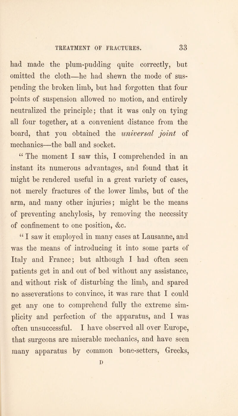 had made the plum-pudding quite correctly, but omitted the cloth—he had shewn the mode of sus- pending the broken limb, but had forgotten that four points of suspension allowed no motion, and entirely neutralized the principle; that it was only on tying all four together, at a convenient distance from the board, that you obtained the universal joint of mechanics—the ball and socket. “ The moment I saw this, I comprehended in an instant its numerous advantages, and found that it might be rendered useful in a great variety of cases, not merely fractures of the lower limbs, but of the arm, and many other injuries; might be the means of preventing anchylosis, by removing the necessity of confinement to one position, &c. “ I saw it employed in many cases at Lausanne, and was the means of introducing it into some parts of Italy and France; but although I had often seen patients get in and out of bed without any assistance, and without risk of disturbing the limb, and spared no asseverations to convince, it was rare that I could get any one to comprehend fully the extreme sim- plicity and perfection of the apparatus, and I was often unsuccessful. I have observed all over Europe, that surgeons are miserable mechanics, and have seen many apparatus by common bone-setters, Greeks, D