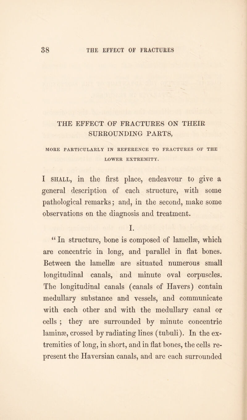 THE EFFECT OF FRACTURES ON THEIR SURROUNDING PARTS, MORE PARTICULARLY IN REFERENCE TO FRACTURES OF THE LOWER EXTREMITY. I shall, in the first place, endeavour to give a general description of each structure, with some pathological remarks; and, in the second, make some observations on the diagnosis and treatment. I. “ In structure, bone is composed of lamellae, which are concentric in long, and parallel in flat bones. Between the lamellae are situated numerous small longitudinal canals, and minute oval corpuscles. The longitudinal canals (canals of Havers) contain medullary substance and vessels, and communicate with each other and with the medullary canal or cells ; they are surrounded by minute concentric laminae, crossed by radiating lines (tubuli). In the ex- tremities of long, in short, and in flat bones, the cells re- present the Haversian canals, and are each surrounded