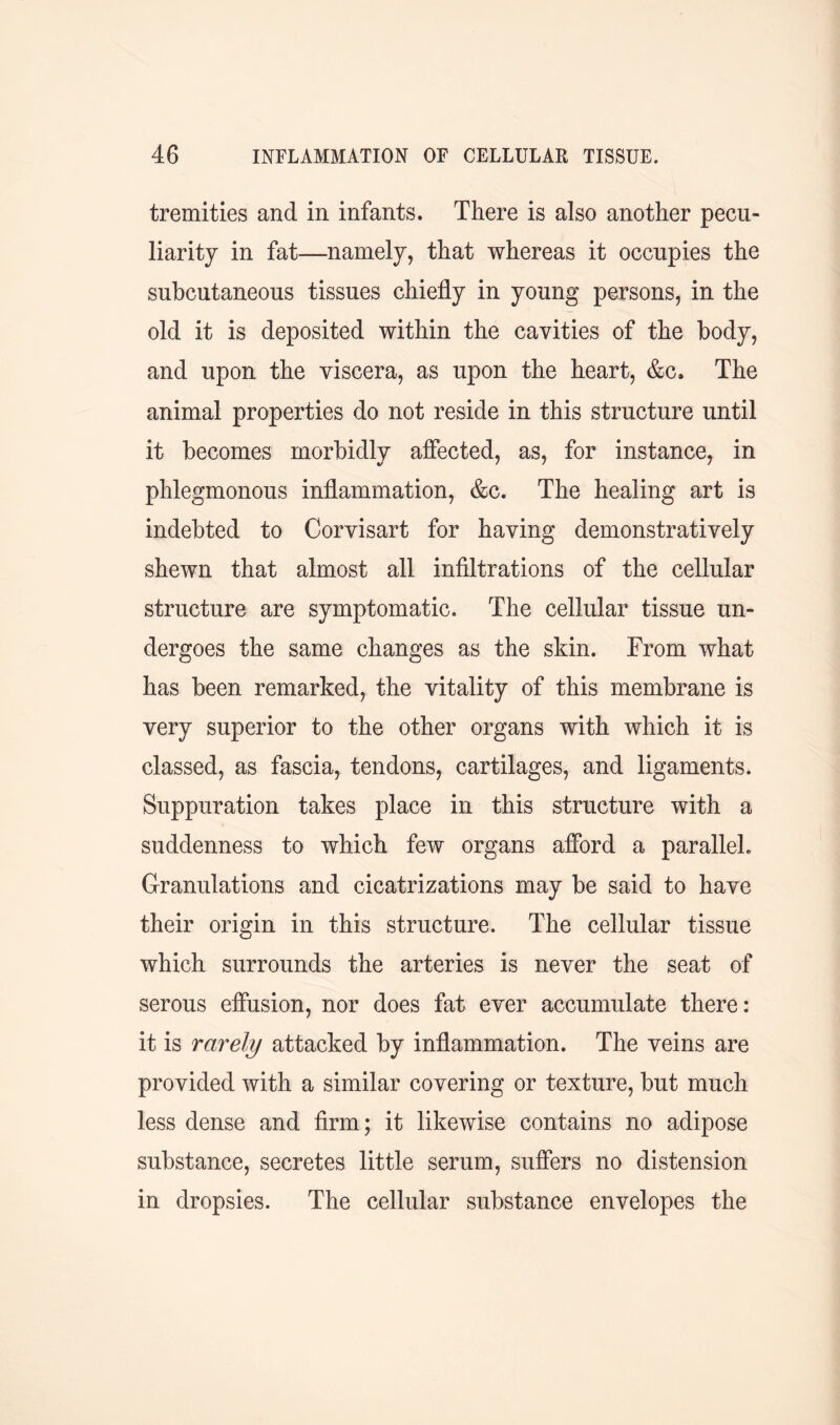 tremities and in infants. There is also another pecu- liarity in fat—namely, that whereas it occupies the subcutaneous tissues chiefly in young persons, in the old it is deposited within the cavities of the body, and upon the viscera, as upon the heart, &c. The animal properties do not reside in this structure until it becomes morbidly affected, as, for instance, in phlegmonous inflammation, &c. The healing art is indebted to Corvisart for having demonstratively shewn that almost all infiltrations of the cellular structure are symptomatic. The cellular tissue un- dergoes the same changes as the skin. From what has been remarked, the vitality of this membrane is very superior to the other organs with which it is classed, as fascia, tendons, cartilages, and ligaments. Suppuration takes place in this structure with a suddenness to which few organs afford a parallel. Granulations and cicatrizations may be said to have their origin in this structure. The cellular tissue which surrounds the arteries is never the seat of serous effusion, nor does fat ever accumulate there: it is rarely attacked by inflammation. The veins are provided with a similar covering or texture, but much less dense and firm; it likewise contains no adipose substance, secretes little serum, suffers no distension in dropsies. The cellular substance envelopes the