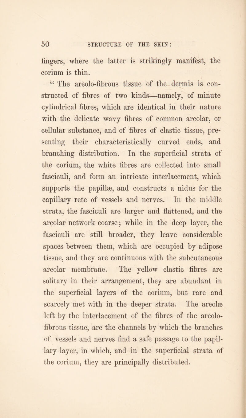 fingers, where the latter is strikingly manifest, the corium is thin. “ The areolo-fibrous tissue of the dermis is con- structed of fibres of two kinds—namely, of minute cylindrical fibres, which are identical in their nature with the delicate wavy fibres of common areolar, or cellular substance, and of fibres of elastic tissue, pre- senting their characteristically curved ends, and branching distribution. In the superficial strata of the corium, the white fibres are collected into small fasciculi, and form an intricate interlacement, which supports the papillae, and constructs a nidus for the capillary rete of vessels and nerves. In the middle strata, the fasciculi are larger and flattened, and the areolar network coarse; while in the deep layer, the fasciculi are still broader, they leave considerable spaces between them, which are occupied by adipose tissue, and they are continuous with the subcutaneous areolar membrane. The yellow elastic fibres are solitary in their arrangement, they are abundant in the superficial layers of the corium, but rare and scarcely met with in the deeper strata. The areolae left by the interlacement of the fibres of the areolo- fibrous tissue, are the channels by which the branches of vessels and nerves find a safe passage to the papil- lary layer, in which, and in the superficial strata of the corium, they are principally distributed.