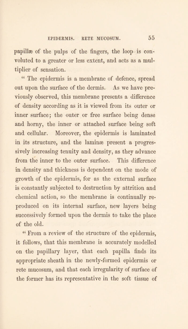 papillae of the pulps of the fingers, the loop is con- voluted to a greater or less extent, and acts as a mul- tiplier of sensation. u The epidermis is a membrane of defence, spread out upon the surface of the dermis. As we have pre- viously observed, this membrane presents a difference of density according as it is viewed from its outer or inner surface; the outer or free surface being dense and horny, the inner or attached surface being soft and cellular. Moreover, the epidermis is laminated in its structure, and the laminee present a progres- sively increasing tenuity and density, as they advance from the inner to the outer surface. This difference in density and thickness is dependent on the mode of growth of the epidermis, for as the external surface is constantly subjected to destruction by attrition and chemical action, so the membrane is continually re- produced on its internal surface, new layers being successively formed upon the dermis to take the place of the old, “ From a review of the structure of the epidermis, it follows, that this membrane is accurately modelled on the papillary layer, that each papilla finds its appropriate sheath in the newly-formed epidermis or rete mucosum, and that each irregularity of surface of the former has its representative in the soft tissue of