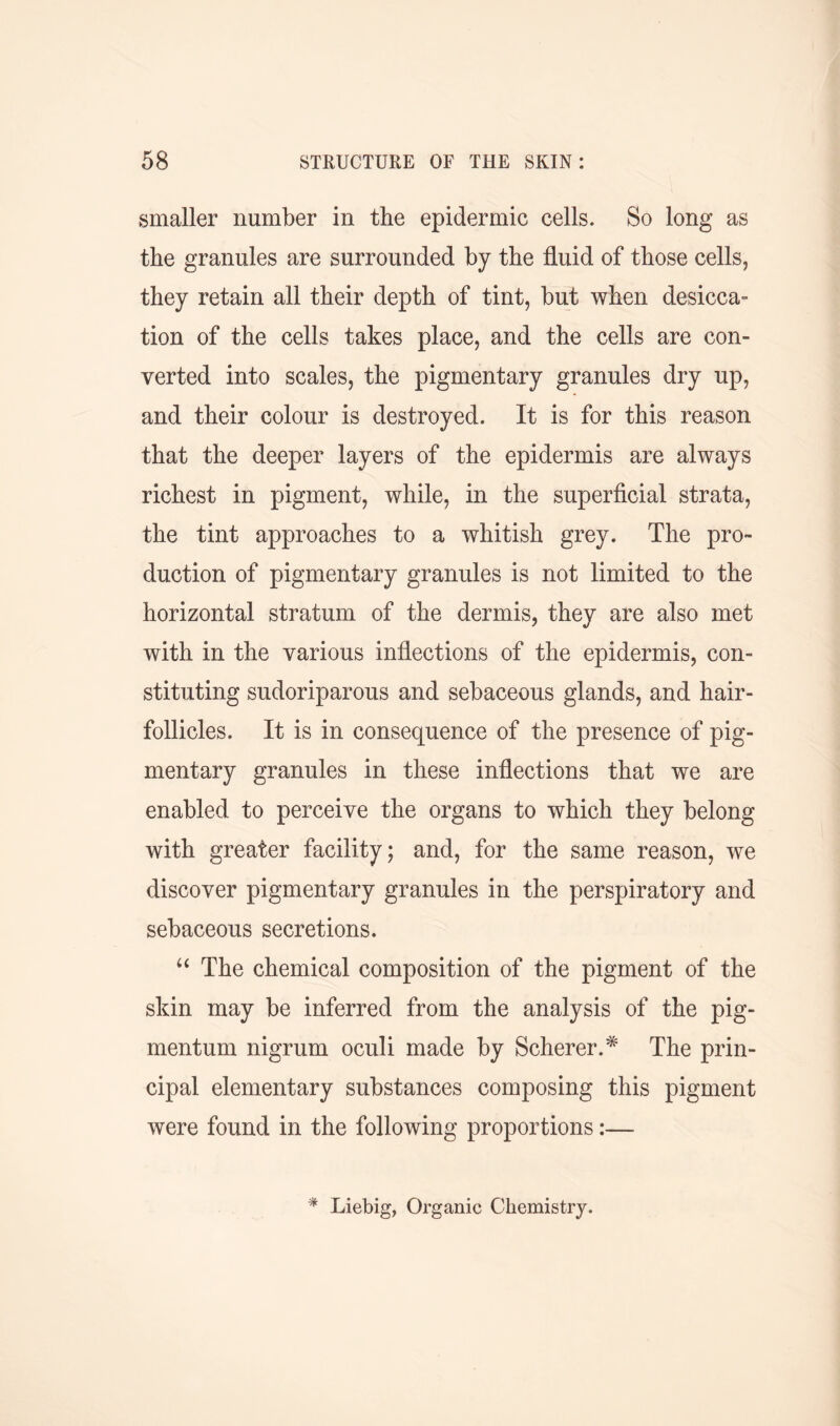 smaller number in the epidermic cells. So long as the granules are surrounded by the fluid of those cells, they retain all their depth of tint, but when desicca- tion of the cells takes place, and the cells are con- verted into scales, the pigmentary granules dry up, and their colour is destroyed. It is for this reason that the deeper layers of the epidermis are always richest in pigment, while, in the superficial strata, the tint approaches to a whitish grey. The pro- duction of pigmentary granules is not limited to the horizontal stratum of the dermis, they are also met with in the various inflections of the epidermis, con- stituting sudoriparous and sebaceous glands, and hair- follicles. It is in consequence of the presence of pig- mentary granules in these inflections that we are enabled to perceive the organs to which they belong with greater facility; and, for the same reason, we discover pigmentary granules in the perspiratory and sebaceous secretions. “ The chemical composition of the pigment of the skin may be inferred from the analysis of the pig- mentum nigrum oculi made by Scherer.# The prin- cipal elementary substances composing this pigment were found in the following proportions:— * Liebig, Organic Chemistry.