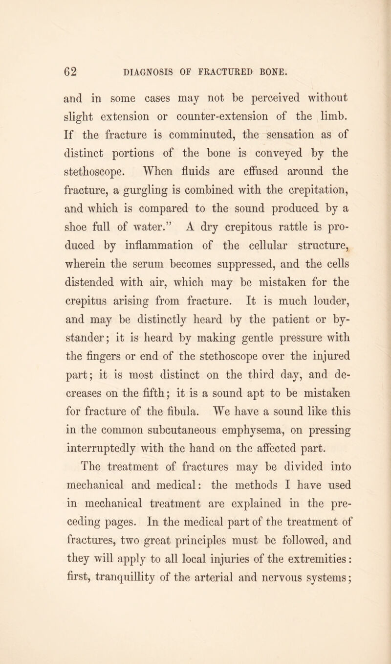 and in some cases may not be perceived without slight extension or counter-extension of the limb. If the fracture is comminuted, the sensation as of distinct portions of the bone is conveyed by the stethoscope. When fluids are effused around the fracture, a gurgling is combined with the crepitation, and which is compared to the sound produced by a shoe full of water.’’ A dry crepitous rattle is pro- duced by inflammation of the cellular structure, wherein the serum becomes suppressed, and the cells distended with air, which may be mistaken for the crepitus arising from fracture. It is much louder, and may be distinctly heard by the patient or by- stander; it is heard by making gentle pressure with the fingers or end of the stethoscope over the injured part; it is most distinct on the third day, and de- creases on the fifth; it is a sound apt to be mistaken for fracture of the fibula. We have a sound like this in the common subcutaneous emphysema, on pressing interruptedly with the hand on the affected part. The treatment of fractures may be divided into mechanical and medical: the methods I have used in mechanical treatment are explained in the pre- ceding pages. In the medical part of the treatment of fractures, two great principles must be followed, and they will apply to all local injuries of the extremities: first, tranquillity of the arterial and nervous systems;