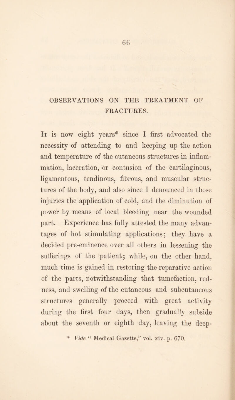 OBSERVATIONS ON THE TREATMENT OF FRACTURES. It is now eight years* since I first advocated the necessity of attending to and keeping up the action and temperature of the cutaneous structures in inflam- mation, laceration, or contusion of the cartilaginous, ligamentous, tendinous, fibrous, and muscular struc- tures of the body, and also since I denounced in those injuries the application of cold, and the diminution of power by means of local bleeding near the wounded part. Experience has fully attested the many advan- tages of hot stimulating applications; they have a decided pre-eminence over all others in lessening the sufferings of the patient; while, on the other hand, much time is gained in restoring the reparative action of the parts, notwithstanding that tumefaction, red- ness, and swelling of the cutaneous and subcutaneous structures generally proceed with great activity during the first four days, then gradually subside about the seventh or eighth day, leaving the deep- * Vide “ Medical Gazette,” vol. xiv. p. 670.