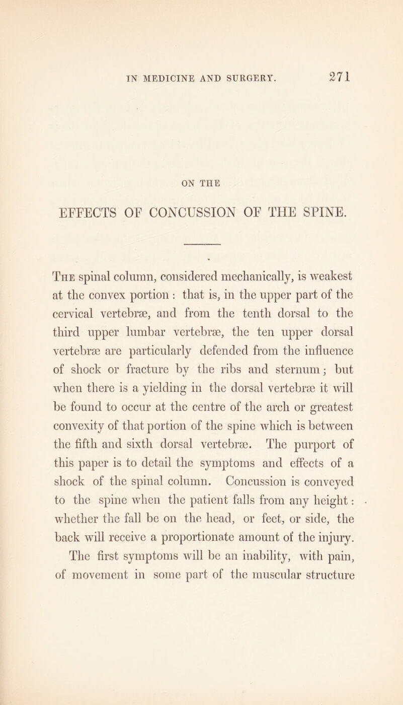 ON THE EFFECTS OF CONCUSSION OF THE SPINE, The spinal column, considered mechanically, is weakest at the convex portion : that is, in the upper part of the cervical vertebrae, and from the tenth dorsal to the third upper lumbar vertebrae, the ten upper dorsal vertebrae are particularly defended from the influence of shock or fracture by the ribs and sternum; but when there is a yielding in the dorsal vertebrae it will be found to occur at the centre of the arch or greatest convexity of that portion of the spine which is between the fifth and sixth dorsal vertebrae. The purport of this paper is to detail the symptoms and effects of a shock of the spinal column. Concussion is conveyed to the spine when the patient falls from any height: whether the fall be on the head, or feet, or side, the back will receive a proportionate amount of the injury. The first symptoms will be an inability, with pain, of movement in some part of the muscular structure
