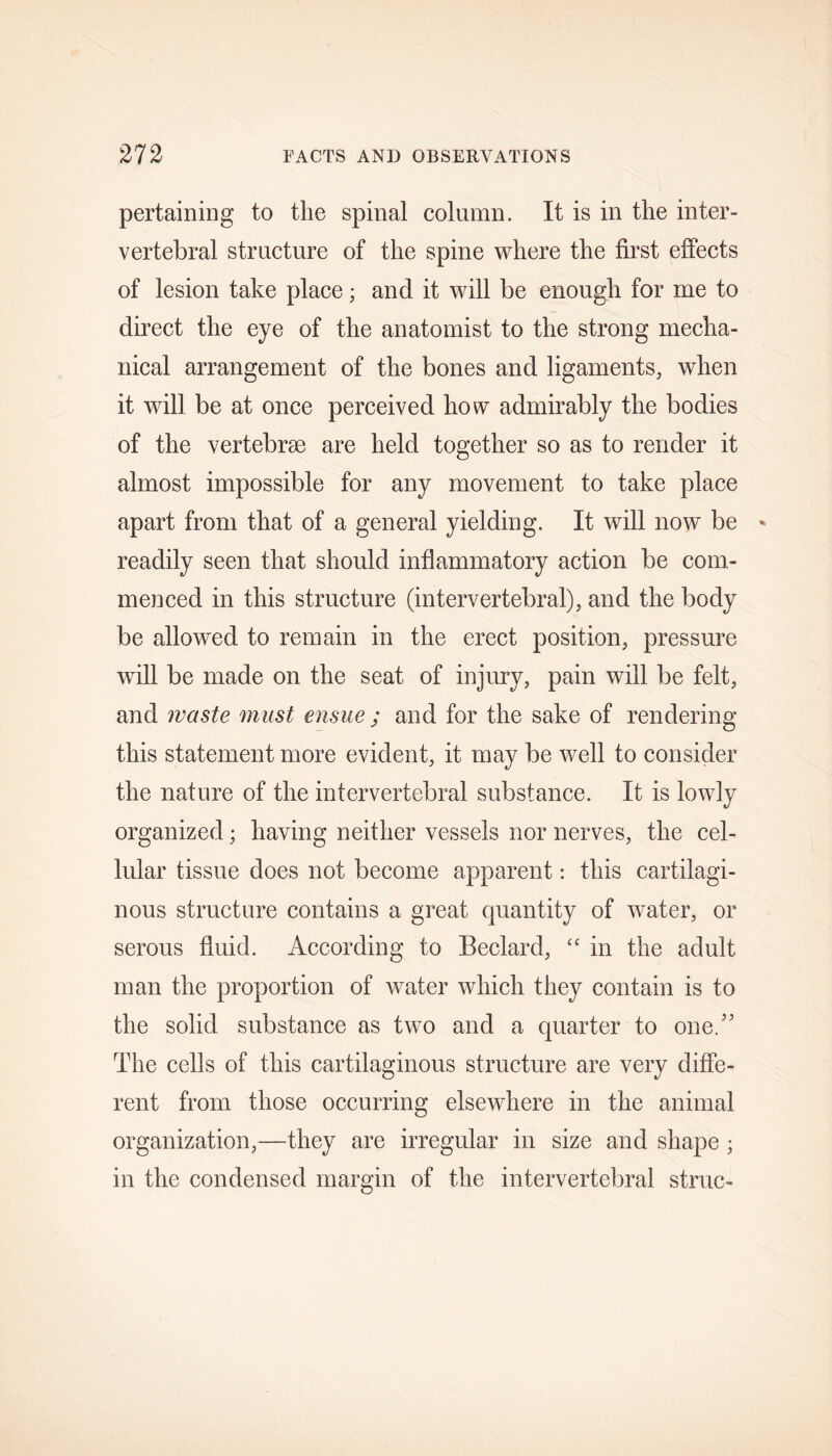 pertaining to the spinal column. It is in the inter- vertebral structure of the spine where the first effects of lesion take place; and it will be enough for me to direct the eye of the anatomist to the strong mecha- nical arrangement of the bones and ligaments, when it will be at once perceived how admirably the bodies of the vertebrae are held together so as to render it almost impossible for any movement to take place apart from that of a general yielding. It will now be readily seen that should inflammatory action be com- menced in this structure (intervertebral), and the body be allowed to remain in the erect position, pressure will be made on the seat of injury, pain will be felt, and waste must ensue ; and for the sake of rendering this statement more evident, it may be well to consider the nature of the intervertebral substance. It is lowly organized; having neither vessels nor nerves, the cel- lular tissue does not become apparent: this cartilagi- nous structure contains a great quantity of water, or serous fluid. According to Beclard, “ in the adult man the proportion of water which they contain is to the solid substance as two and a quarter to one/’ The cells of this cartilaginous structure are very diffe- rent from those occurring elsewhere in the animal organization,—they are irregular in size and shape ; in the condensed margin of the intervertebral struc-