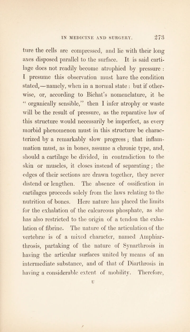 ture the cells are compressed, and lie with their long axes disposed parallel to the surface. It is said carti- lage does not readily become atrophied by pressure : I presume this observation must have the condition stated,—-namely, when in a normal state : but if other- wise, or, according to Bichat’s nomenclature, it be “ organically sensible,” then I infer atrophy or waste will be the result of pressure, as the reparative law of this structure would necessarily be imperfect, as every morbid phenomenon must in this structure be charac- terized by a remarkably slow progress ; that inflam- mation must, as in bones, assume a chronic type, and, should a cartilage be divided, in contradiction to the skin or muscles, it closes instead of separating ; the edges of their sections are drawn together, they never distend or lengthen. The absence of ossification in cartilages proceeds solely from the laws relating to the nutrition of bones. Here nature has placed the limits for the exhalation of the calcareous phosphate, as she has also restricted to the origin of a tendon the exha- lation of fibrine. The nature of the articulation of the vertebrae is of a mixed character, named Amphiar- throsis, partaking of the nature of Synarthrosis in having the articular surfaces united by means of an intermediate substance, and of that of Diarthrosis in having a considerable extent of mobility. Therefore,