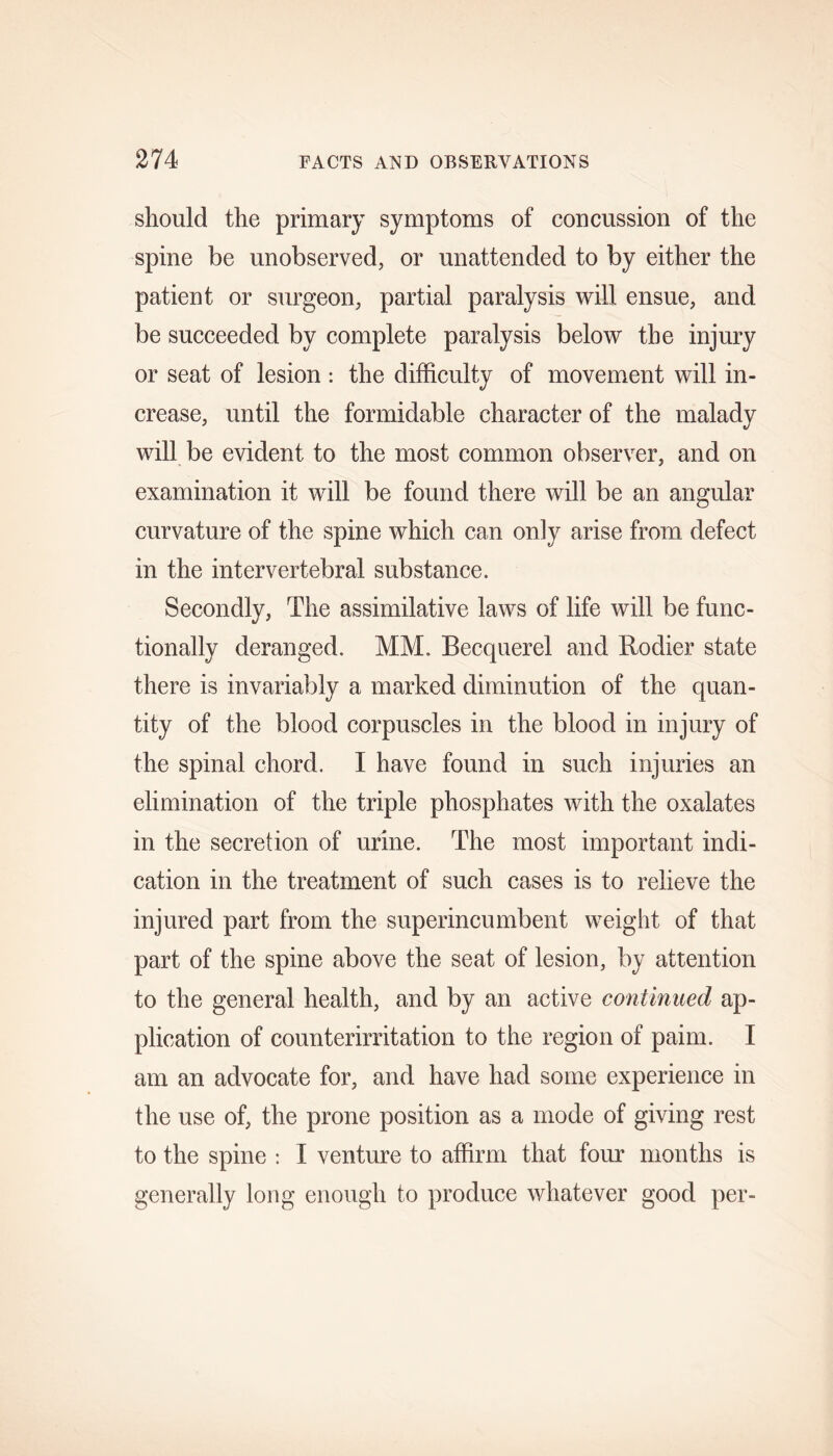 should the primary symptoms of concussion of the spine be unobserved, or unattended to by either the patient or surgeon, partial paralysis will ensue, and be succeeded by complete paralysis below the injury or seat of lesion : the difficulty of movement will in- crease, until the formidable character of the malady will be evident to the most common observer, and on examination it will be found there will be an angular curvature of the spine which can only arise from defect in the intervertebral substance. Secondly, The assimilative laws of life will be func- tionally deranged. MM. Becquerel and Rodier state there is invariably a marked diminution of the quan- tity of the blood corpuscles in the blood in injury of the spinal chord. I have found in such injuries an elimination of the triple phosphates with the oxalates in the secretion of urine. The most important indi- cation in the treatment of such cases is to relieve the injured part from the superincumbent weight of that part of the spine above the seat of lesion, by attention to the general health, and by an active continued ap- plication of counterirritation to the region of paim. I am an advocate for, and have had some experience in the use of, the prone position as a mode of giving rest to the spine : I venture to affirm that four months is generally long enough to produce whatever good per-