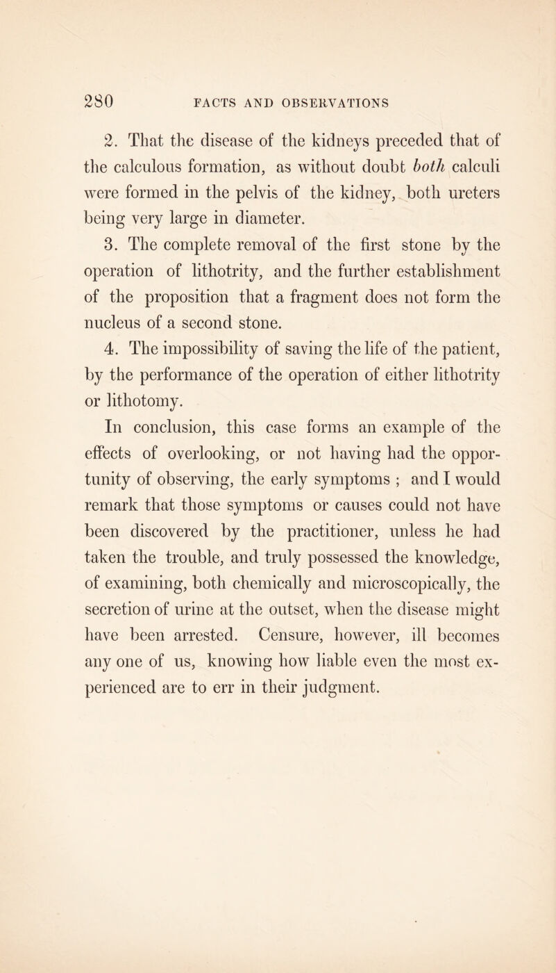 2. That the disease of the kidneys preceded that of the calculous formation, as without doubt both calculi were formed in the pelvis of the kidney, both ureters being very large in diameter. 3. The complete removal of the first stone by the operation of lithotrity, and the further establishment of the proposition that a fragment does not form the nucleus of a second stone. 4. The impossibility of saving the life of the patient, by the performance of the operation of either lithotrity or lithotomy. In conclusion, this case forms an example of the effects of overlooking, or not having had the oppor- tunity of observing, tlie early symptoms ; and I would remark that those symptoms or causes could not have been discovered by the practitioner, unless he had taken the trouble, and truly possessed the knowledge, of examining, both chemically and microscopically, the secretion of urine at the outset, when the disease might have been arrested. Censure, however, ill becomes any one of us, knowing how liable even the most ex- perienced are to err in their judgment.