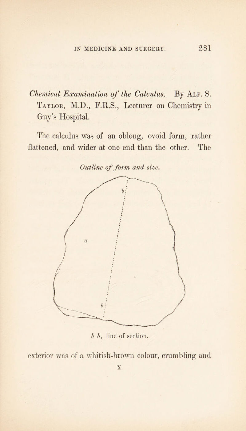 Chemical Examination of the Calculus. By Ale. S. Taylor, M.D., F.R.S., Lecturer on Chemistry in Guy's Hospital. The calculus was of an oblong, ovoid form, rather flattened, and wider at one end than the other. The Outline of form a?id size. b b, line of section. exterior was of a whitish-brown colour, crumbling and x