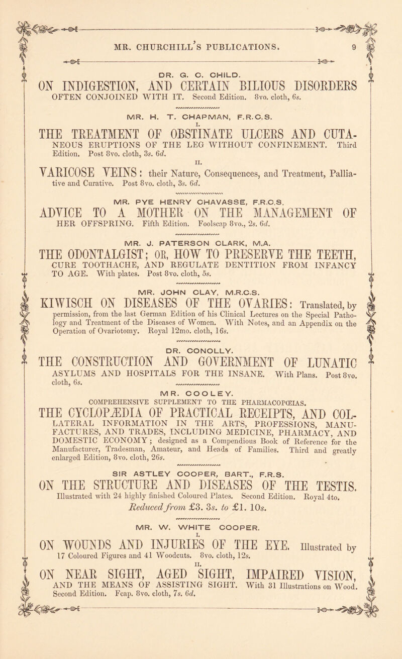 1 -*e-- -©*- A-©- DR. G. C. CHILD. ON INDIGESTION, AND CERTAIN BILIOUS DISORDERS THE TREATMENT OE OBSTINATE ULCERS AND CUTA- NEOUS ERUPTIONS OF THE LEG WITHOUT CONFINEMENT. Third YARICOSE YEINS I their Nature, Consequences, and Treatment, Pallia- ■VWWX VWVVMVWVVWV,V> MR. PYE HENRY CHAVASSE, F.R.C.S. ADVICE TO A MOTHER ON THE MANAGEMENT OF HER OFFSPRING. Fifth Edition. Foolscap 8vo., 2s, 6d. MR. J. PATERSON CLARK, M.A. THE ODONTALGIST; OR, HOW TO PRESERVE THE TEETH, CURE TOOTHACHE, AND REGULATE DENTITION FROM INFANCY MR. JOHN CLAY, M.R.C.S. KIWISCH ON DISEASES OE THE OVARIES: Translated,by permission, from the last German Edition of his Clinical Lectures on the Special Patho- logy and Treatment of the Diseases of Women. With Notes, and an Appendix on the Operation of Ovariotomy. Royal 12mo. cloth, 16s. DR. CONOLLY. THE CONSTRUCTION AND GOVERNMENT OF LUNATIC ASYLUMS AND HOSPITALS FOR THE INSANE. With Plans. Post8vo. cloth, 6s. MR. COOLEY. COMPREHENSIVE SUPPLEMENT TO THE PHARMACOPOEIAS. THE CYCLOPAEDIA OF PRACTICAL RECEIPTS, AND COL- LATERAL INFORMATION IN THE ARTS, PROFESSIONS MANU- FACTURES, AND TRADES, INCLUDING MEDICINE, PHARMACY, AND DOMESTIC ECONOMY ; designed as a Compendious Book of Reference for the Manufacturer, Tradesman, Amateur, and Heads of Families. Third and greatly enlarged Edition, 8vo. cloth, 26s. SIR ASTLEY COOPER, BART., F.R.S. ON THE STRUCTURE AND DISEASES OF THE TESTIS. Illustrated with 24 highly finished Coloured Plates. Second Edition. Royal 4to. Reduced from £3. 3a. to £1. 10a. MR. W. WHITE COOPER. I. ON WOUNDS AND INJURIES OF THE EYE. illustrated by 17 Coloured Figures and 41 Woodcuts. 8vo. cloth, 12s. ii. ON NEAR SIGHT, AGED SIGHT, IMPAIRED VISION, AND THE MEANS OF ASSISTING SIGHT. With 31 Illustrations on Wood. Second Edition. Fcap. 8vo. cloth, 7s. 6d.