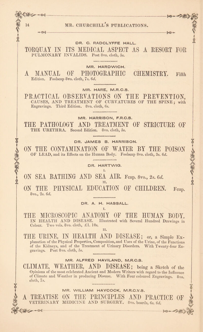 -hs*£- -3 DR. C. RADCLYFFE HALL. TORQUAY IN ITS MEDICAL ASPECT AS A RESORT FOR PULMONARY INVALIDS. Post 8vo. cloth, 5s. 'VVWV' VWWVWWVWVV* MR. HARDWICH. A MANUAL OF PHOTOGRAPHIC CHEMISTRY. Fifth Edition. Foolscap 8vo. cloth, 7s. 6d. MR. HARE, M.R.C.S. PRACTICAL OBSERVATIONS ON THE PREVENTION, CAUSES, AND TREATMENT OF CURVATURES OF THE SPINE ; with Engravings. Third Edition. 8vo. cloth, 6s. www www try ww ww MR. HARRISON, F.R.C.S. THE PATHOLOGY AND TREATMENT OF STRICTURE OF THE URETHRA. Second Edition. 8vo. cloth, 5s. 4^*+**tl DR. JAMES B. HARRISON. ON THE CONTAMINATION OF WATER BY THE POISON OF LEAD, and its Effects on the Human Body. Foolscap 8vo. cloth, 3s. 6<i. J\AVtAiVVVWVVVVVNAVVVV DR. HARTWIG. I. ON SEA BATHING AND SEA AIR, Fcap. 8vo„ 2*. &d. ON THE PHYSICAL EDUCATION OF CHILDREN. FcaP. 8vo,, 2s. 6d. DR. A. H. HASSALL. I. THE MICROSCOPIC ANATOMY OF THE HUMAN BODY, IN HEALTH AND DISEASE. Illustrated with Several Hundred Drawings in Colour. Two vols. 8vo. cloth, £1. 10s. II. THE URINE, IN HEALTH AND DISEASE; or, a Simple Ex- planation of the Physical Properties, Composition, and Uses of the Urine, of the Functions of the Kidneys, and of the Treatment of Urinary Disorders. With Twenty-four En- gravings. Post 8vo. cloth, 5s. MR. ALFRED HAVILAND, M.R.C.S. CLIMATE, WEATHER, AND DISEASE; being a Sketch of the Opinions of the most celebrated Ancient and Modern Writers with regard to the Influence of Climate and Weather in producing Disease. With Four coloured Engravings. 8vo. cloth, 7s. MR. WILLIAM HAYCOCK, M.R.C.V.S. A TREATISE ON THE PRINCIPLES AND PRACTICE OF VETERINARY MEDICINE AND SURGERY. 8vo. hoards, 6s. 6d.