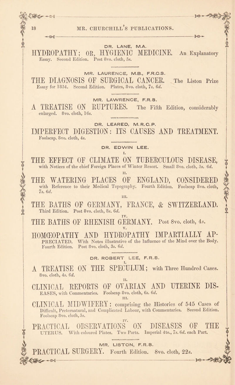 DR. LANE, M.A. HYDROPATHY; OR, HYGIENIC MEDICINE. An Explanatory Essay. Second Edition. Post 8vo. cloth, 5s. MR. LAURENCE, M.B., F.R.C.S. THE DIAGNOSIS OF SURGICAL CANCER. Essay for 1854. Second Edition. Plates, 8vo. cloth, 7s. 6d. The Liston Prize WVMW\'\WV\ W\A\'WW\ MR. LAWRENCE, F.R.S. A TREATISE ON RUPTURES. The Fifth Edition, considerably enlarged. 8vo. cloth, 16s. WW/VWW VW\. V WV ww DR. LEARED, M.R.C. P. IMPERFECT DIGESTION: ITS CAUSES AND TREATMENT. Foolscap. 8vo. cloth, 4s. DR. EDWIN LEE. I. THE EFFECT OF CLIMATE ON TUBERCULOUS DISEASE, with Notices of the chief Foreign Places of Winter Resort. Small 8vo. cloth, 5s. 6d. n. THE WATERING PLACES OE ENGLAND, CONSIDERED with Reference to their Medical Topography. Fourth Edition. Foolscap 8vo. cloth, 7s. 6d. hi. THE BATHS OF GERMANY, FRANCE, & SWITZERLAND. IY. THE BATHS OF RHENISH GERMANY. Post 8vo. doth, 4*. HOMOEOPATHY AND HYDROPATHY IMPARTIALLY AP- PRECIATED. With Notes illustrative of the Influence of the Mind over the Body. Fourth Edition. Post 8vo. cloth, 3s. 6ob DR. ROBERT LEE, F.R.S. A TREATISE ON THE SPECULUM; with Three Hundred Cases. 8vo. cloth, 4s. 6c?. CLINICAL REPORTS OF OVARIAN AND UTERINE DIS- EASES, with Commentaries. Foolscap 8vo. cloth, 6s. 6d. hi. CLINICAL MIDWIFERY I comprising the Histories of 545 Cases of Difficult, Preternatural, and Complicated Labour, with Commentaries. Second Edition. Foolscap 8vo. cloth, 5s. iv. PRACTICAL OBSERVATIONS ON DISEASES OF THE $ UTERUS. With coloured Plates. Two Parts. Imperial 4to., 7s. 6d. each Part. WMVXVWWV WWVWWVV MR. LISTON, F.R.S. PRACTICAL SURGERY. Fourth Edition. 8vo. cloth, 22s. v