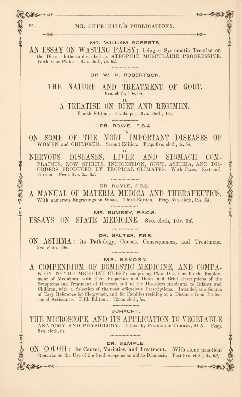 24 MR. CHURCHILL S PUBLICATIONS. 0 -je- MR WILLIAM ROBERTS. AN ESSAY ON WASTING PALSY; being a Systematic Treatise on the Disease hitherto described as ATROPHIE MUSCULAIRE PROGRESSIVE. With Four Plates. 8vo. cloth, 7s. 6d. DR. W. H. ROBERTSON. THE NATURE AND TREATMENT OF GOUT. 8vo. cloth, 10s. 6d. ii. A TREATISE ON DIET AND REGIMEN, Fourth Edition. 2 vols. post 8vo. cloth, 12s. DR. ROWE, F.S.A. ON SOME OF THE MORE ’'IMPORTANT DISEASES 0E WOMEN and CHILDREN. Second Edition. Fcap. 8vo. cloth, 4s. 6d. NERVOUS DISEASES, LITER AND STOMACH C0M- PLAINTS, LOW SPIRITS, INDIGESTION, GOUT, ASTHMA, AND DIS- ORDERS PRODUCED BY TROPICAL CLIMATES. With Cases. Sixteenth Edition. Fcap. 8vo. 2s. 6d. VWW\WWV\'WWWWW V DR. ROYLE, F.R.S. A MANUAL OF MATERIA MEDICA AND THERAPEUTICS. With numerous Engravings on Wood. Third Edition. Fcap. 8vo. cloth, 12s. 6d. ^ MR. RUMSEY, F.R.C.S. ESSAYS ON STATE MEDICINE. 8vo. cloth, io». 6d. DR. SALTER, F.R.S. ON ASTHMA: its Pathology, Causes, Consequences, and Treatment. 8vo. cloth, 10s. r MR. SAVORY. A COMPENDIUM OF DOMESTIC MEDICINE, AND COMPA- NION TO THE MEDICINE CHEST ; comprising Plain Directions for the Employ- ment of Medicines, with their Properties and Doses, and Brief Descriptions of the Symptoms and Treatment of Diseases, and of the Disorders incidental to Infants and Children, with a Selection of the most efficacious Prescriptions. Intended as a Source of Easy Reference for Clergymen, and for Families residing at a Distance from Profes- sional Assistance. Fifth Edition. 12mo. cloth, 5s. SCHACHT. THE MICROSCOPE, AND ITS APPLICATION TO YEGETABLE ANATOMY AND PHYSIOLOGY. Edited by Frederick Currey, M.A. Fcap. 8vo. cloth, 6s. DR. SEMPLE. ON COUGH: its Causes, Varieties, and Treatment. With some practical Remarks on the Use of the Stethoscope as an aid to Diagnosis. Post 8vo. cloth, 4s. 6d. V 0