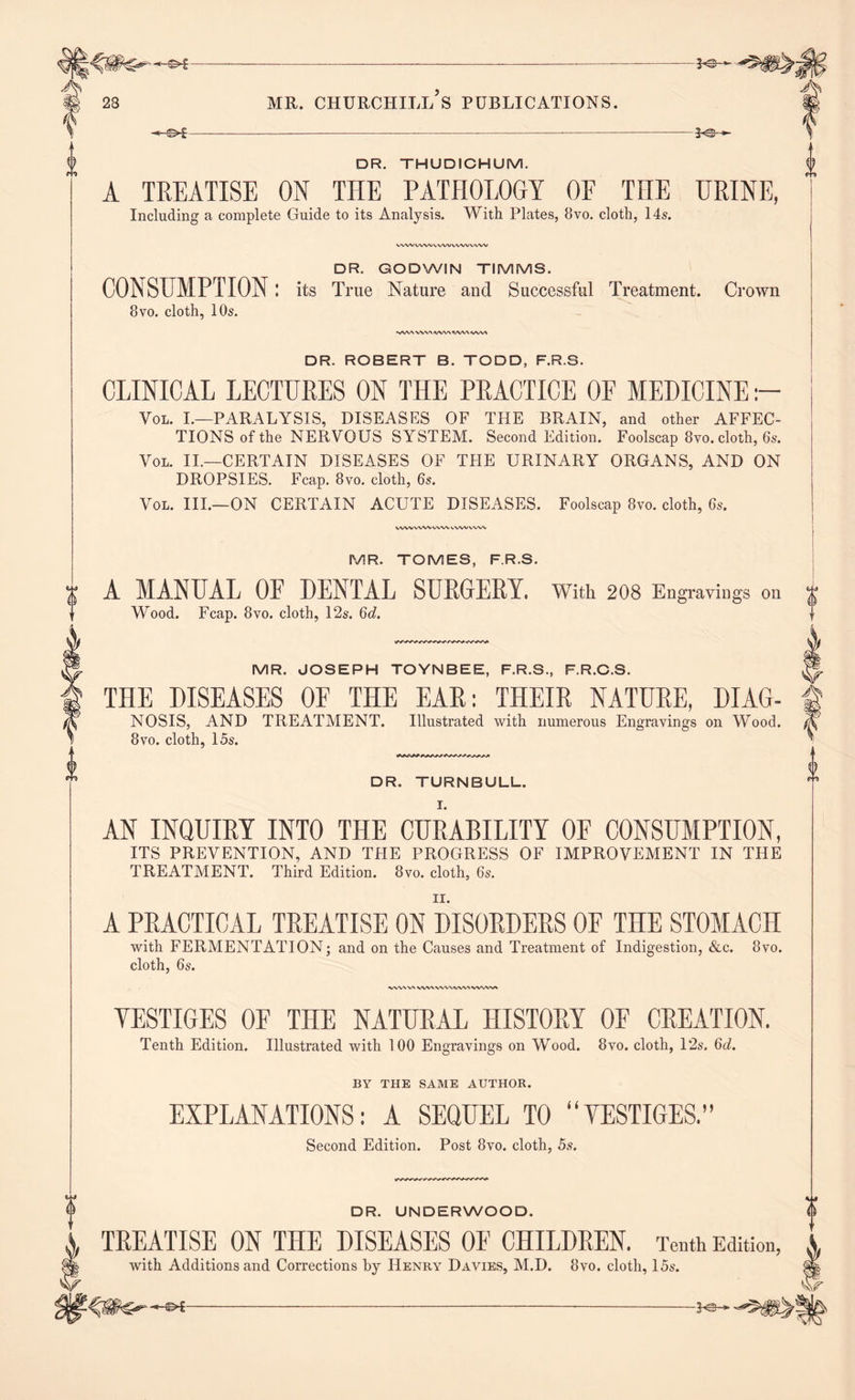 -«-©►£ — - -2^+- DR. THUDICHUM. A TREATISE ON THE PATHOLOGY OF THE URINE, Including a complete Guide to its Analysis. With Plates, Bvo. cloth, 14s. WWVMWVVWWWWW DR. GODWIN TIMMS. CONSUMPTION: its True Nature and Successful Treatment. 8vo. cloth, 10s. -AV\WWVWWV\WV\ Crown DR. ROBERT B. TODD, F.R.S. CLINICAL LECTURES ON THE PRACTICE OF MEDICINE Voi. I.—PARALYSIS, DISEASES OF THE BRAIN, and other AFFEC- TIONS of the NERVOUS SYSTEM. Second Edition. Foolscap 8vo. cloth, 6s. Vol. II.—CERTAIN DISEASES OF THE URINARY ORGANS, AND ON DROPSIES. Fcap. 8vo. cloth, 6s. Vol. III.—ON CERTAIN ACUTE DISEASES. Foolscap 8vo. cloth, 6s. MR. TOMES, F.R.S. A MANUAL 0E DENTAL SURGERY. With 208 Engravings on Wood. Fcap. 8vo. cloth, 12s. 6d. MR. JOSEPH TOYNBEE, F.R.S., F.R.C.S. THE DISEASES OF THE EAR: THEIR NATURE, DIAG- NOSIS, AND TREATMENT. Illustrated with numerous Engravings on Wood. 8vo. cloth, 15s. DR. TURNBULL. AN INQUIRY INTO THE CURABILITY OF CONSUMPTION, ITS PREVENTION, AND THE PROGRESS OF IMPROVEMENT IN THE TREATMENT. Third Edition. 8vo. cloth, 6s. A PRACTICAL TREATISE ON DISORDERS OF THE STOMACH with FERMENTATION; and on the Causes and Treatment of Indigestion, &c. 8vo. cloth, 6s. WV\VN WVN WWVW wvw% YESTIGES OF THE NATURAL HISTORY OF CREATION. Tenth Edition. Illustrated with 100 Engravings on Wood. 8vo. cloth, 12s. 6oJ. BY THE SAME AUTHOR. EXPLANATIONS: A SEQUEL TO “YESTIGES.” Second Edition. Post 8vo. cloth, 5s. DR. UNDERWOOD. TREATISE ON THE DISEASES OF CHILDREN. Tenth Edition, with Additions and Corrections by Henry Davies, M.D. Bvo. cloth, 15s.