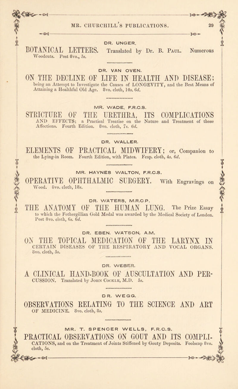 o 0 0 MR. CHURCHILL S PUBLICATIONS. DR. UNGER. BOTANICAL LETTERS. Translated by Dr. B. Paul. Numerous Woodcuts. Post 8vo., 5s. IWVNWVMWWvlWMWW DR. VAN OVEN. ON THE DECLINE OF LIFE IN HEALTH AND DISEASE; being an Attempt to Investigate the Causes of LONGEVITY, and the Best Means of Attaining a Healthful Old Age. 8vo. cloth, 10s. 6cZ. MR. WADE, F.R.GS. STRICTURE OF THE URETHRA, ITS COMPLICATIONS AND EFFECTS; a Practical Treatise on the Nature and Treatment of those Affections. Fourth Edition. 8vo. cloth, 7s. 6c/. DR. WALLER. ELEMENTS OF PRACTICAL MIDWIFERY; or, Companion to the Lying-in Room. Fourth Edition, with Plates. Fcap. cloth, 4s. 6c/. MR. HAYNES WALTON, F.R.C.S. OPERATIVE OPHTHALMIC SURGERY. With Engravings on Wood. 8vo. cloth, 18s. DR. WATERS, M.R.CP. THE ANATOMY OF THE HUMAN LUNG, The Prize Essay to which the Fothergillian Gold Medal was awarded by the Medical Society of London. Post 8vo. cloth, 6‘s. 6c/. DR. EBEN. WATSON, A.M. ON THE TOPICAL MEDICATION OF THE LARYNX IN CERTAIN DISEASES OF THE RESPIRATORY AND VOCAL ORGANS. 8vo. cloth, 5s. ww ww ww wwvwv DR. WEBER. A CLINICAL HAND-BOOK OF AUSCULTATION AND PER- CUSSION. Translated by John Cockle, M.D. 5s. DR. WEGG. OBSERVATIONS RELATING TO THE SCIENCE AND ART OF MEDICINE. 8vo. cloth, 8s. MR. T. SPENCER WELLS, F.R.C.S. PRACTICAL OBSERVATIONS ON GOUT AND ITS C0MPLI- CATIONS, and on the Treatment of Joints Stiffened by Gouty Deposits. Foolscap 8vo. cloth, 5s. A -®>f-