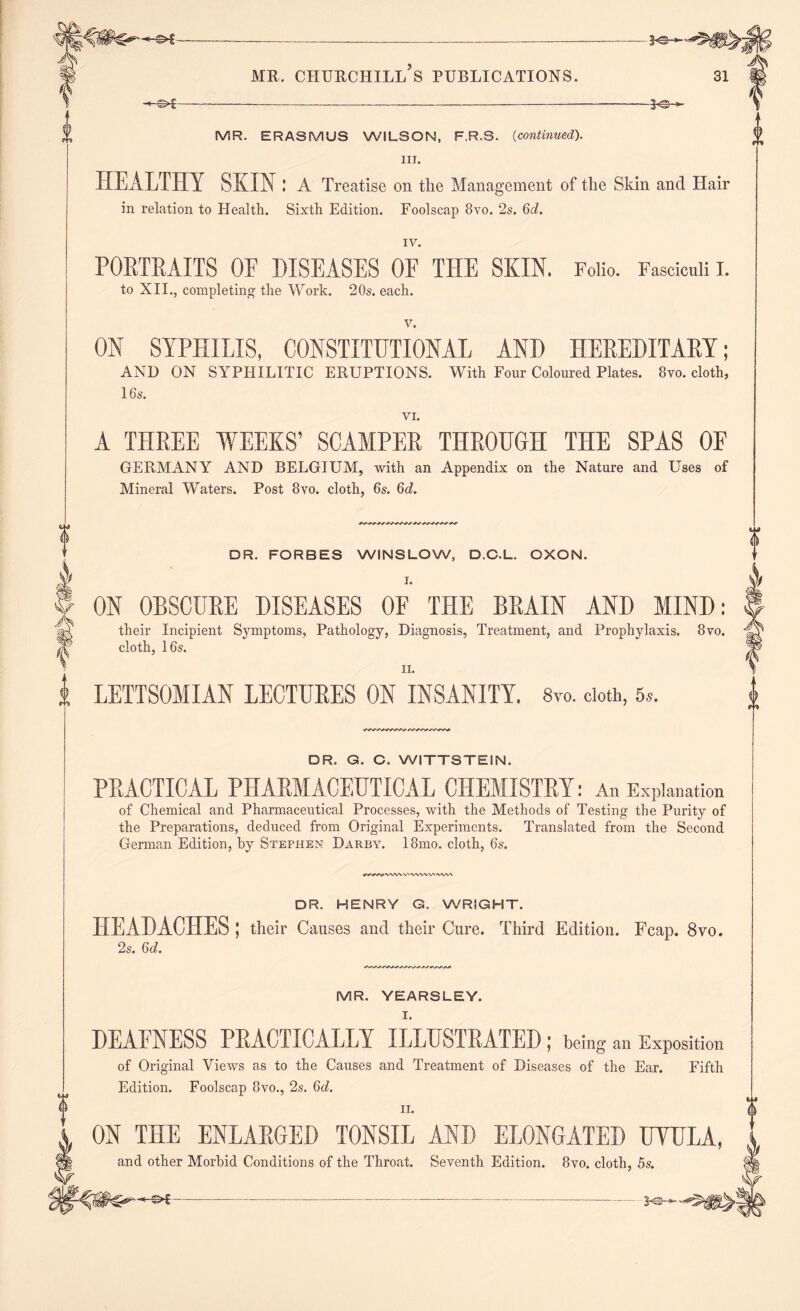 ©*- MR. CHURCHILL S PUBLICATIONS. 30—' 31 -©*- -*©- MR. ERASMUS WILSON, F.R.S. (continued). III. HEALTHY SKIN: A Treatise on the Management of the Skin and Hair in relation to Health. Sixth Edition. Foolscap 8vo. 2s. 6d. IV. PORTRAITS OF DISEASES OF THE SKIN. Folio. Fasciculi I. to XII., completing the Work. 20s. each. v. ON SYPHILIS, CONSTITUTIONAL AND HEREDITARY; AND ON SYPHILITIC ERUPTIONS. With Four Coloured Plates. 8yo. cloth, 16s. VI. A THREE WEEKS’ SCAMPER THROUGH THE SPAS OF GERMANY AND BELGIUM, with an Appendix on the Nature and Uses of Mineral Waters. Post 8vo. cloth, 6s. 6d. DR. FORBES WINSLOW, D.C.L. OXON. ON OBSCURE DISEASES OF THE BRAIN AND MIND: their Incipient Symptoms, Pathology, Diagnosis, Treatment, and Prophylaxis. 8vo. cloth, 16s. n. LETTSOMIAN LECTURES ON INSANITY. 8m doth, 5*. DR. G. C. WITTSTEIN. PRACTICAL PHARMACEUTICAL CHEMISTRY: An Explanation of Chemical and Pharmaceutical Processes, with the Methods of Testing the Purity of the Preparations, deduced from Original Experiments. Translated from the Second German Edition, by Stephen Darby. 18mo. cloth, 6s. WWWWViWWVVWVt DR. HENRY G. WRIGHT. HEADACHES; their Causes and their Cure. Third Edition. Fcap. 8vo. 2s. 6d. 1 0 MR. YEARSLEY. I. DEAFNESS PRACTICALLY ILLUSTRATED ; being an Exposition of Original Views as to the Causes and Treatment of Diseases of the Ear. Fifth Edition. Foolscap 8vo., 2s. 6d. n. ON THE ENLARGED TONSIL AND ELONGATED UYHLA, and other Morbid Conditions of the Throat. Seventh Edition. 8vo. cloth, 5s. —