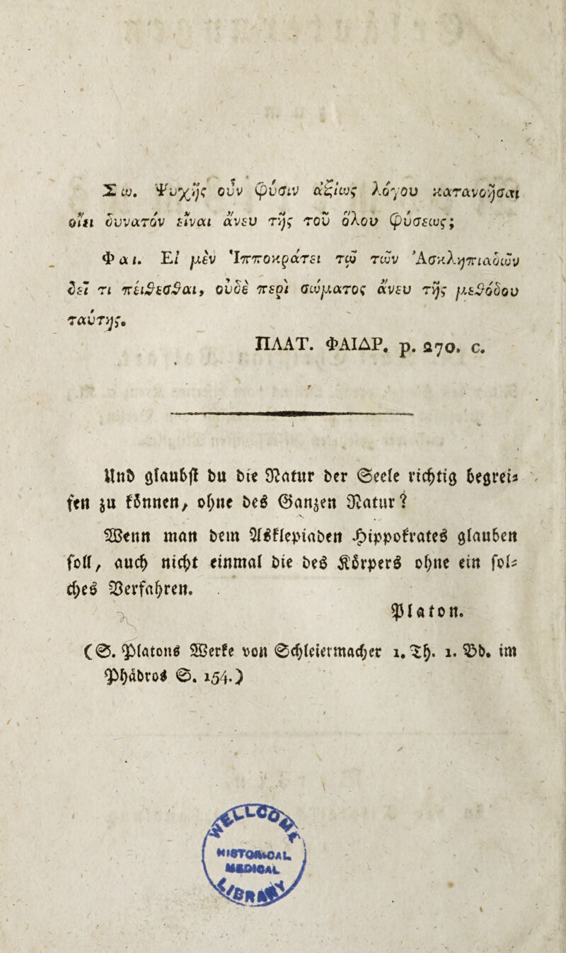 c ¥* T X w. ouv a^lcv; Xoyov xaravo/jCtTi ot#i äuvarov ffva* avfu ryg rov oXou (pvcziui;; 4» a /. E/ /oiev ’l7rxOKpaTfr tcv twv ’AGv.Avj'rciabivv 7* fKtl$hO$<Xly OUüe TTSpi GLVJXOiTQS «VfU 7V/£ fA8$6c)QV 7CLVTW* IIAAT. «^AIAP* p. 070. c. - I Unb öfa«6jl bu bte 9?atur ber 6ee(e richtig Getreu ft« $u f$nncn, ofjne beö ®ansen Ovatur? Söenn mau bem $I$nepiaben $tppofratcS glauben foll, aucf) ntcf>t einmal bte be$ ofyne ein fol- cf)e£ 23erfafyren. Platon. (0. $>laton6 SÖerfe von ®d)leiermachet 1,^5. 1. 3>b. im QM)äbro$ ®. 154.) ✓ l •STQfUOAU J
