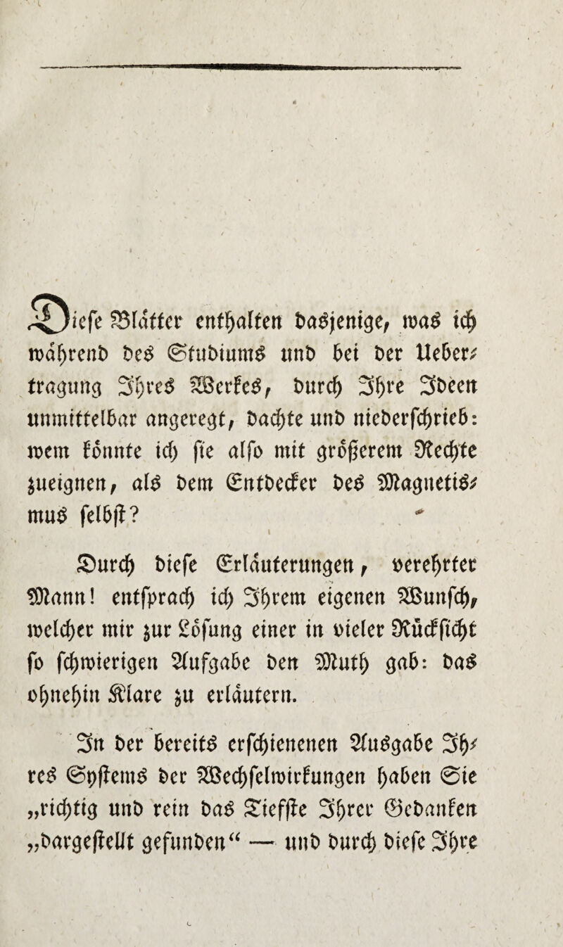 SSldffer enthalten Dasjenige, rca$ td> rodljrenD De£ ©fuDiumS unD Dei Der Ue&er; tragung 3lj>re$ SBerfcS, Durc^ 3f)re 3Deeit unmittel&ar angeregt, Dachte unD nieDerfcfjrieD: ment fonnte id) fie alfo mit größerem 9?ecf)te jueigtten, ald Dem SntDecfer De$ SOtagnetiä* mu$ fel&jl? i ' Surcf) Diefe (Erläuterungen, »erefjrfet A-S 1 tDtann! entfprad) id) Syrern eigenen SBunfcf), welcher mir jur 2o|ung einer in »teler 9Üt<fftd)t fo fcf)mierigett StufgaDe Den SOtutl) ga&: Da$ ol>nef)in Äiare ju erläutern. 3n Der DereitS crfcf)ienenen STudgaDe 3^ re£ ©t)ffem$ Der SBedjfclmirfungen fyaOeit @ie „richtig unD rein Dad Sieffie 3f)rcr ©cDanfen „DargefieUt gefunden“ — ttnD Durci) Diefe 31) re