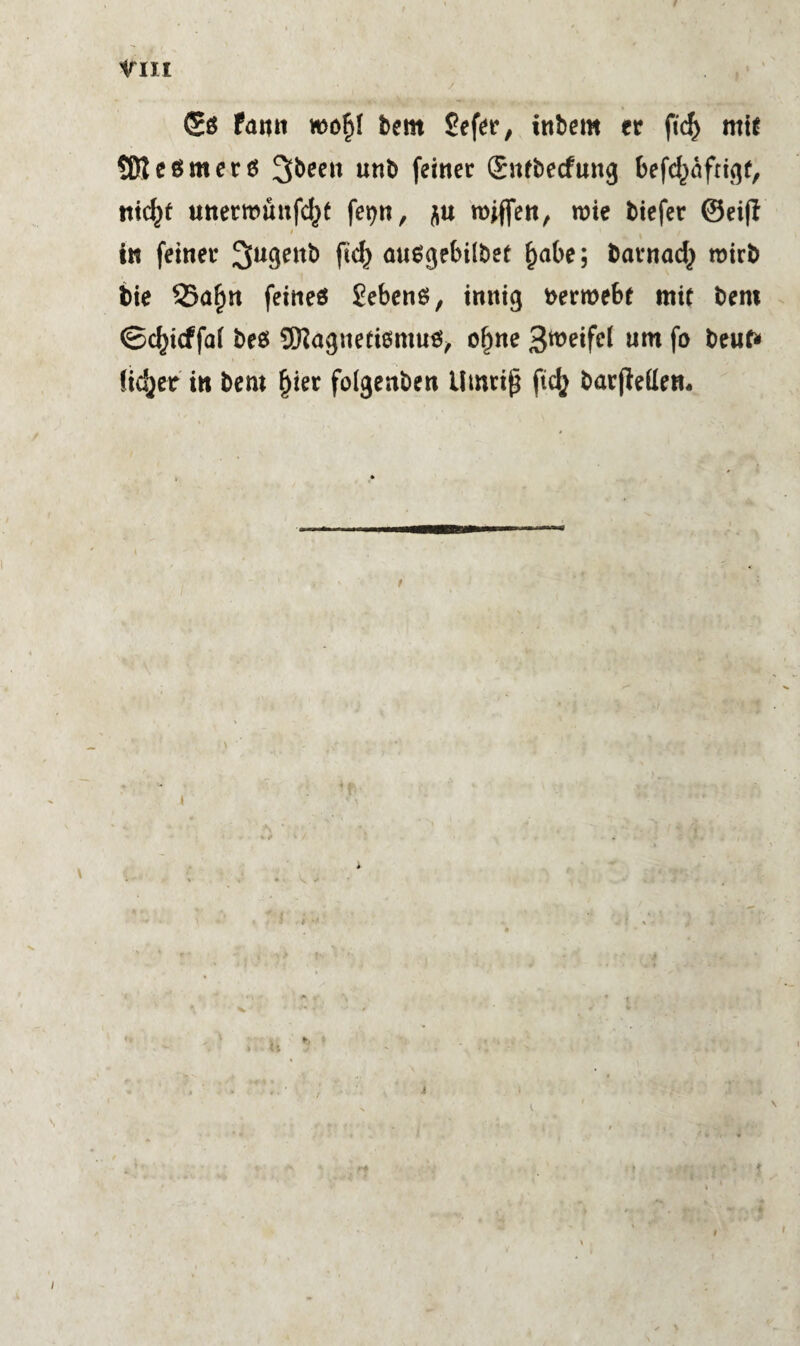 irm <£g fami rcofd bem Sefer, inbem fr ftd) mir SReßmerö 3bee» unb feiner (Sufbecfung befd^nfrigr, tticfyf unermuufd^t fe^n, rojflen, wie biefer ©eijl / ' iw feiner Sugenb fid) nusgebilber f)abe; barnad} roirb bte 55afjn feines Sehens, innig berroebt mir bem ©cfyicffai be$ SNagneriömuS, of)ne g^eifel um f° beut* lieber in bem Ijier folgenben Umriß ftd} barjMen.