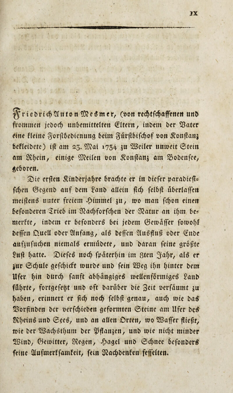 I I |^rtcbrid>$lnton $?e$mer, (sott re^tfc^affettett unb frommen jebod) unbemittelten Eltern, inbern ber 93ater eine Heine gorflbebienung 6eim gurßbifchof bon $onßan$ beHeibete) ifl am 23. 9ftai 1734 $u SBeiler unmeit ©tein am Üv(>ein, einige teilen bon $onfian$ am £>obenfee, geboren. £de erjlen $inberjahre brachte er in biefer parabieft* fchen 0egenb auf bem £anb allein ftd) felbß uSerlaffett meißenS unter freiem Jpimmel $u, mo man fchon einen befonbereit $rieb im 9?ad)forfrf>en ber Statur an iljm be? merfte, inbem er befonberö bei jebem ©emaffer fomohl befien £tuell ober Anfang, als helfen 5lue>fluß ober €nbe auf$ufud>en niemals ermübete, unb baran feine größte £uß l>atte. £)iefe£ noch fpäterhin im 8ten 2fal>r, alö er $ur ©d>ule gefdjicft mürbe unb fein $Beg if>n hinter bem Ufer l)in burd) fanft abhängiges mellenfbrmigeS £aitb führte, fortgefe^t unb oft barüber bte Seit berfaumt $u haben, erinnert er ßd> noch felbß genau, aud> mie ba$ 33orßnben ber berfchiebcn geformten ©teine am Ufer beS SShetnS unb ©eeS, unb an allen Orten, mo Gaffer fließt, mie ber 5Öad>Sthum ber $flan$en, unb mie nidjt minber SBinb, ©emitter, 9\egen, £agel unb ©chnee befonberS feine Qlnfmerl'famfeit, fein 32achbenfen feffelten. i