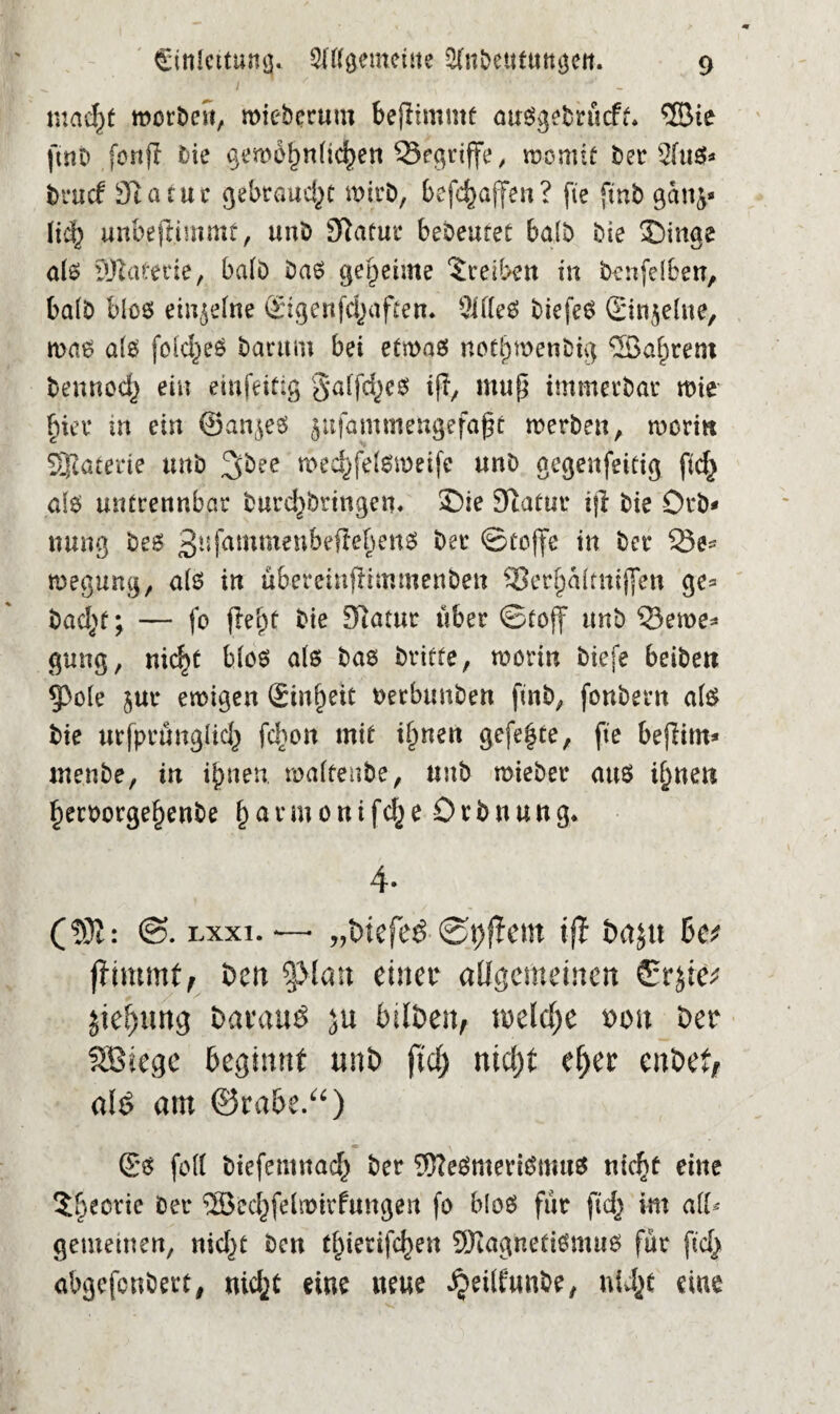 mac^f worben, wieberum beflimntf auSgebrücfo ©te ftnb fortf! bie gewöhnlichen begriffe, lüomtf ber 2fti$* brucf Statue gebtaud}t wirb, befefcaffen? fte ftnb ganj* lief) unbeftimmt, unb Statur bebeutet ba(b bie Singe als Materie, halb bas geheime Treiben in benfelben, halb blos einzelne ©genfdjaftert» 2lfIeS biefeS ©n$elne, maß als foid^eö barttm bei etwas notlpmenbig ©afjrem beunod) ein eiufeitig §affd}cs iß, muß immerbat* wie hier tu ein ©an^es jufamtneftgefaßt werben, worin Materie unb 3&ee weehfelswetfe unb gegenfeitig fid} als untrennbar burd}brtngem Sie Statur iß bie Orb* nung bes 3nfammenbeßehenS ber Stoffe in ber 23e- wegung, als in ubemnßimmenbeu 93er§a(mij[en ge* bad}f \ — fo fM}t bie Statur über Stoff unb 33ewe* gung, nicht blos als bas briete, worin biefe beiben §3ole jut* ewigen ©nl)ett rerbnnben ftnb, fonbern als bie urfprungiid} fd}on mit ihnen gefegte, fte beßitn* menbe, in ihnen waltenbe, unb wieber ans ihnen herrorgehenbe § a r m 0 n t fd} e 0 r b n u n g* 4. (M: S>. lxxi. *— „Diefeö ®i)ßem ift Daju be* jfimmt, Den SJMatt einer allgemeinen Srjie; jie&img Darauf ju bilDen, welche von Der SBiege beginnt unD ftd) nicht efjer enbet, aUS am ©rabe.“) ©s feil btefemnacb ber Mesmerismus nicht eine 5()eortc ber ©echfelwtrfungen fo bloS für ftd} im all* gementen, nid}t ben C^ierifc^en Magnetismus für ftd} abgefenbert, uid}t eine ueue ^etlfunbe, uU}t eine