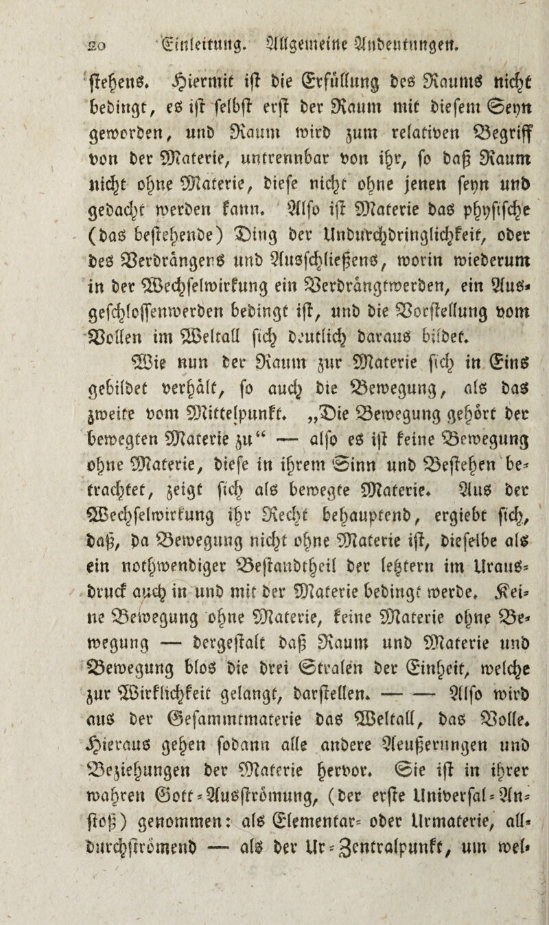 so €ütletriwg. Allgemeine Atibentttngett. flel)eitS. hiermit ifl bie (Stfullung bcs KauntS ttic^t bebingt, cßf ift felbjl erjl ber Kaum mit liefern Sepn geworben, unb Kaum wirb jum relativen Segriff Don ber SKaterte, untrennbar non i£r, fo bafj Kaum itic^c ofjne Materie, tiefe nicln ohne jenen fet)n uttb gebad)t werben faun. 9(lfo ifl Materie bas p^fifc^e (bas befie^enbe) 3)iug ber Unburc^bringlicfjfeit, ober bes SerbrdngerS unb Ausfrierens, worin wieberum in ber ®ec^felmirfung ein Serbrdngfmerben, ein Aus* gefd)(oj]enwerben bebingt ifl, unb bie SorfMung nom Sollen im SBeltatt ftd) beutlicfy baraus bifbet. ®ie nun ber Kaum 5m Materie fiel) in ©ins gebilbet Dermale, fo auefy bie Bewegung, als bas jweite Dom SHittelpunft* „£)te 23eroegung gehört ber bewegten Materie ja“ — alfo es ifl feine Sewegung ol)ue Materie, biefe in intern ‘Sinn unb Seflefjen be* trachtet, jeigt fiel) als bewegte SKaferie* Aus ber 58eef)felwirtung i§r Kecbt be^auptenb, ergiebt fiel}, ba£, bu Bewegung mcl)t o§ne Materie ijl, biefelbe als ein notfjwenbiger 33ejlanbtfjeil ber le|tern im Urans* bruef auch in unb mit ber Materie bebingf werbe, $ei* ne Bewegung olme SKaterie, feine Sftaterie ojme 25e* wegung — bergeflalt baf? Kaum unb SWaferie unb Bewegung blos bie brei Stralen ber ©nfpeit, welche jur SBirflidyfeit gelangt, barflellem-Alfo wirb au$ ber ©efammtmaterie bas ®eltal(, bas Solle* hieraus gefeit fobann alle anbere Änderungen unb 23e$iefjungen ber ®aferie fjerPor, Sie ifl in ihrer wahren ©ott* AuSflromung, (ber erfte UninerfaUAn* floß) genommen: als ©lementar* ober llrmaferte, all* burc^jlromenb — als ber Ur^wtralpunft, um