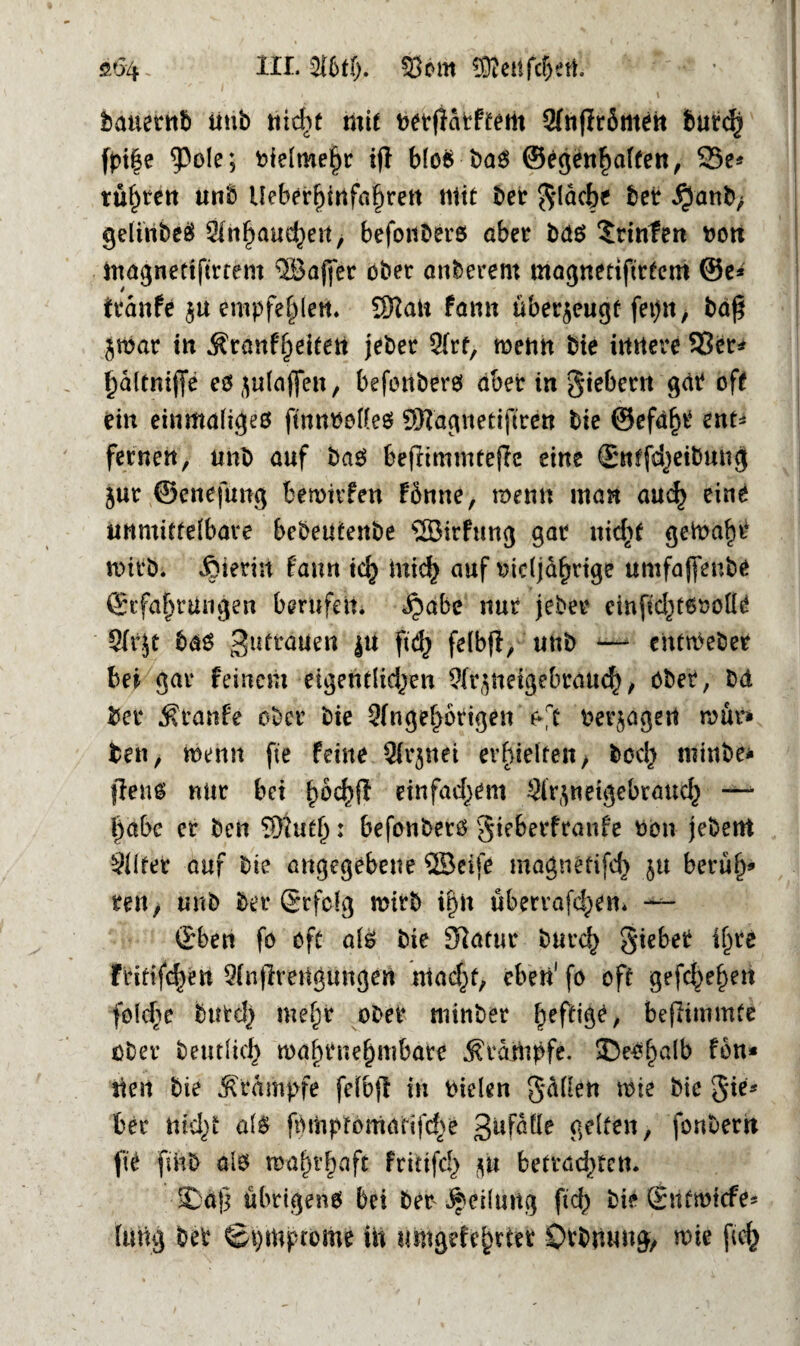 £04- Sbm 0Otctifc^etl. bauetnb iitib nic^t mit fcerflatftem Sfnflrömeit butcfj fptfje fcielmehr ijl blo© t>a6 ©egenhaften, 23e* trübten unb Ueberhinfahrett Mit t>et gläche bet $anb> geltnbeö Anhauchen, befonbers aber bdö Printen fcon Magnettfirtent ^3af|er ober anderem magnetiftrtem ©e* franfe $u empfehlen* 2Halt fann überzeugt fet>n, bdf* jwar tu Sranfheitert jeber Art, wenn bie imtere 93et* haltnijfe e$ julaflert, befonberö aber in gtebern gät off ein einmaliges ftnnfcottes ÜRagnetifiren bie ®efdf)t ent* fernen, unb auf baö befrimmtejlc eine Entfärbung jur ©enefung bewirken fönne, wenn man auch eint unmittelbare bcbeutenbe SÖirfuug gar ntdif geWaht rnirbi hierin fann ich mich auf fcidjahrige umfaffenbe Erfahrungen berufen, ^abe nur jeber einfid)t6fcolit Sfrjt bas ^taaen |U ftd) felbjl, ttnb — cUttfcebet bei gar feinem eigentlichen Aqneigebrdnch, aber, bd bei* ttanfe ober bie Angehörigen oft betragen raut* fcen, wenn fte feine Arjnei erhielten, hoch minbe* flens nur bei fwchft einfachem Ar^netgebrauch —* l)abc er beii 3}iutf): befonberö gte&erfratife fcon jebent Altet auf bie angegebene SBeife magntfifch $u beruh5 reu, unb ber Erfolg wirb ihn überlagern Eben fo oft als bie Statur burch giebet ihre Fritifchen Anffretigungen macht, eben1 fo oft gesehen folche burch mehr ober mittber hef^/ beßimmte ober betulich wahrnehmbare Stampfe. ^Deshalb fön* tteit bie Stampfe fefbß in fcielen gMett wie bie gie* bei nicht als fi)mptomarifche gufaüe gelten, fonbem fte fmb als wahrhaft fritifd) m betrachten. •SDöß übrigens bei ber Teilung ficf> bie Entwicfe* lung bet Symptome üt umgefthrtet övbmtng, wie [ich