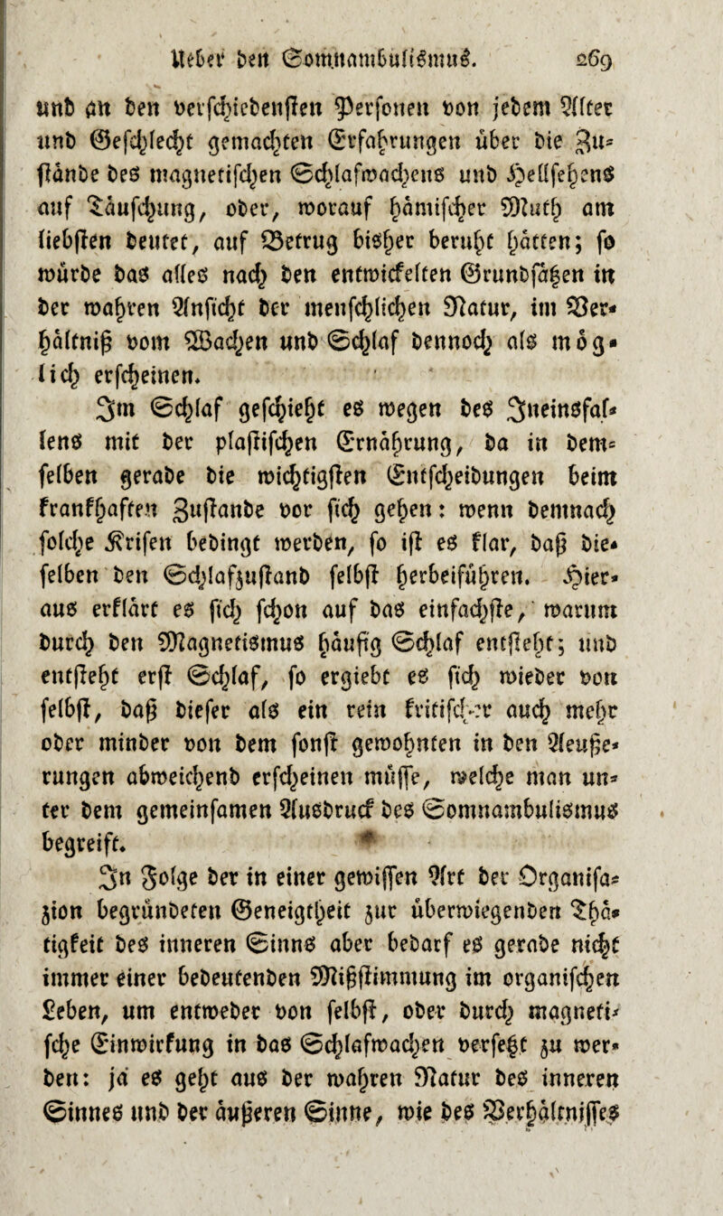 unb alt beit berfdnebeujleit ^erfoiteit bon jebent ?ffüet unb ©efd^ec^t gemachten (Erfahrungen über bie 3u* fianbe Des magnetifd^en ©düafawd^eub unb ^eüfei^en$ auf $dufd<)ung/ ober, worauf fmmifdjer Sttutf) atn fiebflen teiltet, auf Setrug bibf)er beruhe Ratten; fo würbe bab affeb nad^ beit entmiefeften @runbfa|en itt ber wahren Qfnfidjt ber meitfc^lic^en Statut, im Ser* f)dftnif$ bom ®adrett unb ©d)(af bennod^ afb mog* lief) erfdieinem 3m ©c^laf gefc^iefjt es wegen beb ^^eirtöfaf^ (enb mit ber pfajtifcfyen (Ernährung, ba in bem= fefben gerabe bie wicfytigfien (Entfdjeibungeit beim franf^afte.n 3ltRa»be bor fic^ gefjen: wenn bentnad^ fofdje ^rifen bebingt werben, fo iß eb Har, baß bie* fefben ben ©dßaf$ußanb fefbß ^erbeifü^ren. ber¬ aub erffart eb fid) fdjon auf bab einfad^ße, warum burd) ben Sftagnetibtnub fmufig ©düaf entfielt; unb entßefß erfl @d)faf, fo ergiebt eb ftd) wieber Dort felbß, baß biefer afb ein rein fritifdt-:r auef) mefw ober minber oon bem fonß gewohnten in ben 2feuße* rungen afcmeidjenb erfd^einen müfte, welche man un* ter bem gemeinfamen 5(ubbrucf beb ©omnambufibmub begreift* * 3n 3^ ber in einer gemijfen 9frt ber Örganifa* jion begrünbeten ©eneigtl^eit jur überwiegettben ?ha* tigfeit beb inneren ©innb aber bebarf eb gerabe niifyt immer einer bebeufenben SRißjlimntung im orgamfdjen Seben, um entweber bon felbß, ober burd,) magnefi* fd)e (Einwirfung in bab ©dßafwad^en oerfe|t ju wer» ben: ja eb gef)t aub ber wahren Statur beb inneren ©inneb unb ber äußeren ©iune, wie beb Ser^afmiffeb